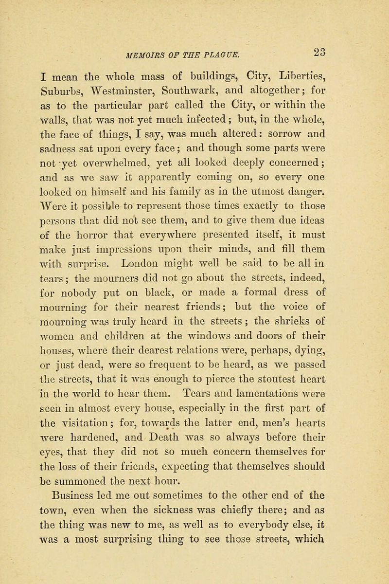 I mean the whole mass of buildings, City, Libex-ties, Suburbs, Westminster, Southwark, and altogether; for as to the particular part called the City, or within the walls, that was not yet much infected; but, in the whole, the face of things, I say, was much altered: sorrow and sadness sat upon every face; and though some parts were not-yet overwhelmed, yet all looked deeply concerned; and as we saw it apparently coming on, so every one looked on himself and his family as in the utmost danger. Were it possible to represent those times exactly to those persons that did not see them, and to give them due ideas of the horror that everywhere presented itself, it must make just impressions upon their minds, and fill them v/ith surprise. London might well be said to be all in tears; the mourners did not go about the streets, indeed, for nobody put on black, or made a formal dress of mourning for their nearest friends; but the voice of mourning was truly heard in the streets ; the shrieks of women and children at the windows and doors of their houses, where their dearest relations were, perhaps, dying, or just dead, were so frequent to be heard, as we passed the streets, that it was enough to pierce the stoutest heart in the world to hear them. Tears and lamentations were seen in almost every house, especially in the first part of the visitation; for, towards the latter end, men's hearts were hardened, and Death was so always before their eyes, that they did not so much concern themselves for the loss of their friends, expecting that themselves should be summoned the next hour. Business led me out sometimes to the other end of the toAvn, even when the sickness was chiefly there; and as the thing was new to me, as well as to everybody else, it was a most surprising thing to see those streets, which