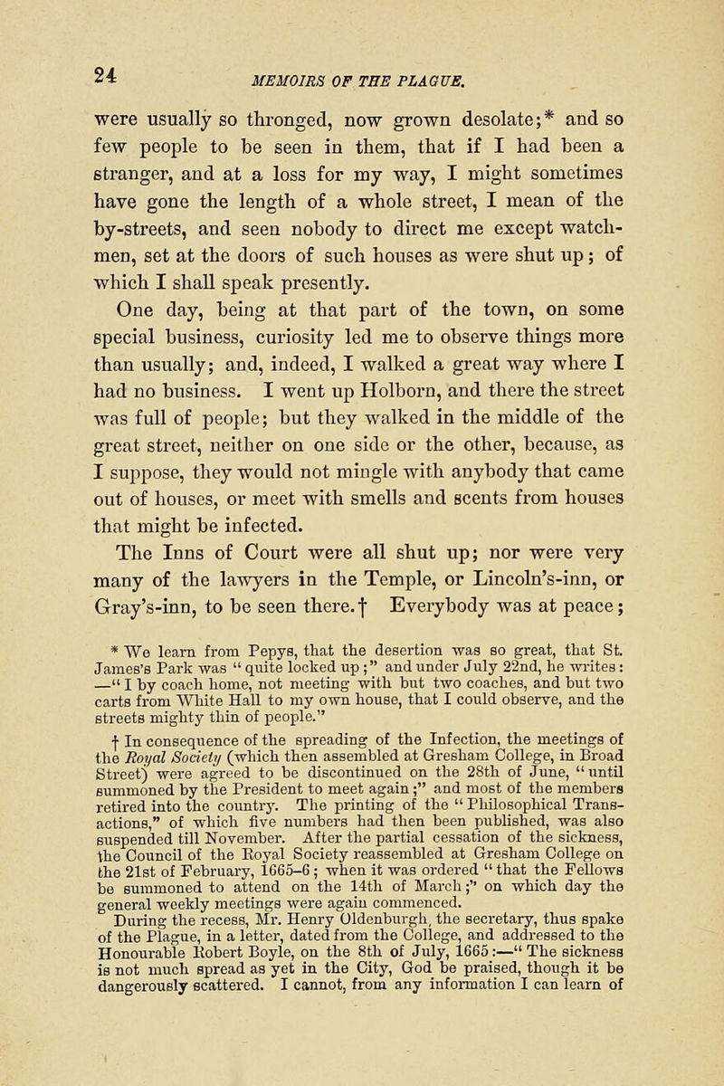 MEMOIRS OF THE PLAGUE. were usually so thronged, now grown desolate;* and so few people to be seen in them, that if I had been a stranger, and at a loss for my way, I might sometimes have gone the length of a whole street, I mean of the by-streets, and seen nobody to direct me except watch- men, set at the doors of such houses as were shut up; of which I shall speak presently. One day, being at that part of the town, on some special business, curiosity led me to observe things more than usually; and, indeed, I walked a great way where I had no business. I went up Holborn, and there the street was full of people; but they walked in the middle of the great street, neither on one side or the other, because, as I suppose, they would not mingle with anybody that came out of houses, or meet with smells and scents from houses that might be infected. The Inns of Court were all shut up; nor were very many of the lawyers in the Temple, or Lincoln's-inn, or Gray's-inn, to be seen there, f Everybody was at peace; * We learn from Pepys, that the desertion was so great, that St. James's Park was  quite locked up ; and under July 22nd, he writes: — I by coach home, not meeting- with but two coaches, and but two carts from White Hall to my own house, that I could observe, and the streets mighty thin of people. f In consequence of the spreading of the Infection, the meetings of the Royal Society (which then assembled at Gresham College, in Broad Street) were agreed to be discontinued on the 28th of June, until summoned by the President to meet again; and most of the members retired into the country. The printing of the  Philosophical Trans- actions, of which five numbers had then been published, was also suspended till November. After the partial cessation of the sickness, the Council of the Eoyal Society reassembled at Gresham College on the 21st of February, 1665-6 ; when it was ordered  that the Fellows be summoned to attend on the 14th of March; on which day the general weekly meetings were again commenced. During the recess, Mr. Henry Oldenburgh, the secretary, thus spake of the Plague, in a letter, dated from the College, and addressed to the Honourable Kobert Boyle, on the 8th of July, 1665 :— The sickness is not much spread as yet in the City, God be praised, though it be dangerously scattered. I cannot, from any information I can learn of