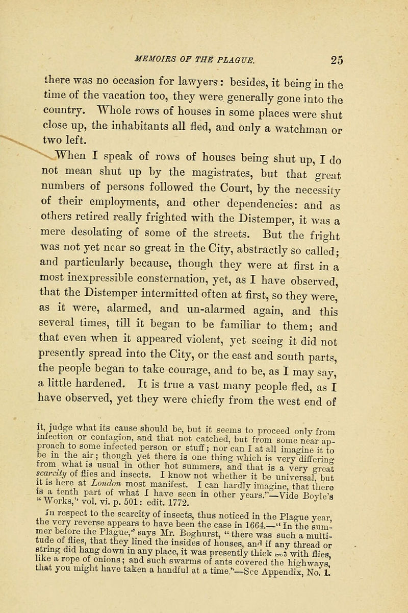 there was no occasion for lawyers: besides, it being in the time of the vacation too, they were generally gone into the country. Whole rows of houses in some places were shut close up, the inhabitants all fled, and only a watchman or two left. -.When I speak of rows of houses being shiit up, I do not mean shut up by the magistrates, but that great numbers of persons followed the Court, by the necessity of their employments, and other dependencies: and as others retired reaEy frighted with the Distemper, it was a mere desolating of some of the streets. But the fi-io-ht was not yet near so great in the City, abstractly so called; and particularly because, though they were at first in a most inexpressible consternation, yet, as I have observed that the Distemper intermitted often at first, so they were as it were, alarmed, and un-alarmed agaio, and this several times, till it began to be familiar to them; and that even when it appeared violent, yet seeing it did not presently spread into the City, or the east and south parts, the people began to take courage, and to be, as I may say, a little hardened. It is true a vast many people fled, as I have observed, yet they were chiefly from the Avest end of it judge what its cause should be, but it seems to proceed only from infection or contagion, and that not catched, but from some near an- proach to some infected person or stuff; nor can I at all imagine it to be in the air; though yet there is one thing which is very differino- tromwhatis usual m other hot summers, and that is a yery o-rcal scarcity of flies and insects. I know not whether it be universaf but It 18 here at London most manifest. I can hardlv imagine, that there IS a tenth part of what I have seen in other years.—Vide Boyle's  Works, vol. yi. p. 501: edit. 1772. ^ 111 respect to the scarcity of insects, thus noticed in the Pla^-ue year the very reverse appears to have been the case in 1664— In the sum- ZL^IZll^^^}'T^\■^%^^^: Boghurst, there was such a multi- tude of flies, that they lined the msides of houses, an'l if any thread or Btrmg did hang down in any place, it was presently thick n^t with flies Ike a rope of onions; and such swarms of ants covered the highways' that you might have taken a handful at a time.—See Appendix No L