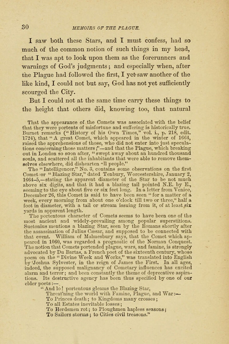 I saw both, these Stars, and I must confess, had so much of the common notion of such thmgs in my head, that I was apt to look upon them as the forerunners and warnings of God's judgments ; and especially when, after the Plague had followed the first, I yet- saw another of the like kind, I could not but say, God has not yet sufficiently scourged the City. But I could not at the same time carry these things to the height that others did, knowing too, that natural Tliat the appearance of the Comets was associated with the belief that they were portents of misfortune and suffering is historically true. Bumet remarks ( History of his Own Times, vol. i., p. 218, edit. 1724), that  A great Comet, which appeared in the winter of 1664, raised the apprehensions of those, who did not enter into just specula- tions concerning thoso matters;—and that the Plague, which breaking out in London so soon after,  swept away about an hundred thousand soiUs, and scattered all the inliabitants that were able to remove them- selves elsewhere, did dishearten 11 people. The Intelligencer, No. 3, contains some observations on the first Comet or Blazing Star, dated Tenbury, Worcestershh-e, January 2, 1664-5,—stating the apparent diameter of the Star to be not much above six digits, and that it had a blazing tail pointed N.E. by E., seeming to the eye about five or six feet long. In a letter from Venice, December 26, this Comet is said to have been seen  for a matter of a week, every morning from about one o'clock till two or three, half a foot in diameter, with a tail or stream issuing from it, of at least six yards in apparent length. The portentous character of Comets seems to have been one of tha most ancient and widely-prevaUing among popular superstitions. Suetonius mentions a blazing Star, seen by the Eomans shortly after the assassination of Julius Cassar, and supposed to be connected with that event. WilUani of JIalmesbury saj's, that the Comet which ap- peared in 1060, was regarded a prognostic of the Norman Conquest. The notion that Comets portended plague, wars, and famine, is strongly advocated by Du Bartas, a French poet of the sixteenth century, whose poem on the  Divine Week and Works, was translated into English by 'Joshua Sylvester, in the reign of James the First. In all ages, indeed, the supposed malignancy of Cometary influences has excited alarm and terror; and been constantly the theme of deprecative aspira- tions. Its destructive agency has been thus specified by one of our elder poets :—.  And lo ! portentous gleams the Blazinw Star, Threat'ning the world with Famine, Plague, and War:— To Princes death; to Kingdoms many crosses ; To all Estates inevitable losses ; To Herdsmen rot; to Ploughmen hapless seasons; To Sailors storms : to Cities civil treasons.