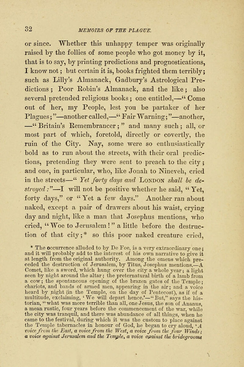 or since. Whether this unhappy temper was originally raised by the follies of some people who got money by it, that is to say, by printing predictions and prognostications, I know not; but certain it is, books frighted them terribly; such as Lilly's Almanack, Gadbury's Astrological Pre- dictions ; Poor Robin's Almanack, and the like; also several pretended religious books ; one entitled,— Come out of her, my People, lest you be partaker of her Plagues;—another called,— Fair Warning;—another, — Britain's Remembrancer;  and many such; all, or most part of which, foretold, directly or covertly, the ruin of the City. Nay, some were so enthusiastically bold as to run about the streets, with their oral predic- tions, pretending they were sent to preach to the city; and one, in particular, who, like Jonah to Nineveh, cried in the streets— Yet forty days and London shall be de- stroyed:—I will not be positive whether he said,  Yet, forty days, or  Yet a few days. Another ran about naked, except a pair of drawers about his waist, crying day and night, like a man that Josephus mentions, who cried, Woe to Jerusalem !  a little before the destruc- tion of that city;* so this poor naked creature cried, * The occurrence alluded to by De Foe, is a very extraordinary one; and it will probably add to the interest of his otvh naiTative to give it at length from the original authority. Among the omens which pre- ceded the destmction of Jerusalem, by Titus, Josephus mentions,—A Comet, like a sword, which hung over the city a whole year; a light seen by night around the altar; the preternatural birth of a lamb from a cow; the spontaneous opening of the brazen gates of the Temple; chariots, and bands of armed men, appearing in the aii-; and a voice heard by night (in the Temple, on the day of Pentecost), as if of a multitude, exclaiming, 'We will depart hence.'—But, says the liis- torian, what was more terrible than all, one Jesus, the son of Ananus, a mean rustic, four years before the commencement of the war, while the city was tranquil, and there was abundance of all things, when he came to the festival, during which it was the custom to place against the Temple tabernacles in honour of God, he began to cry aloud, '■A voice from the East, a voieefrom the West, a voice from the four Winds; a voice against Jenisalem and the Temple, a voice offainst tlie bvidegvooma