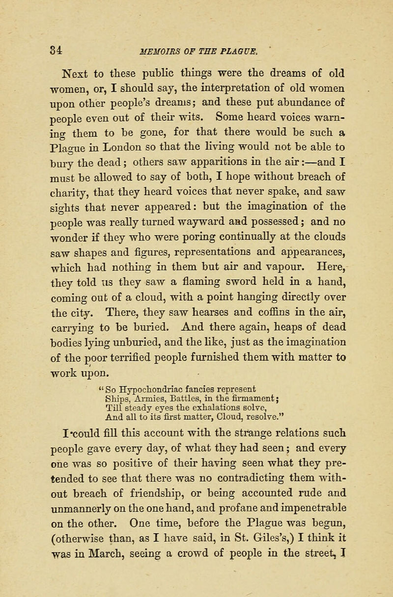 Next to these public things were the dreams of old •women, or, I should say, the interpretation of old women upon other people's dreams; and these put abundance of people even out of their wits. Some heard voices wam- ino- them to be gone, for that there would be such a Plao-ue in London so that the living would not be able to bury the dead; others saw apparitions in the air:—and I must be allowed to say of both, I hope without breach of charity, that they heard voices that never spake, and saw sio-hts that never appeared: but the imagination of the people was reaUy turned wayward aad possessed; and no wonder if they who were poring continually at the clouds saw shapes and figures, representations and appearances, which had nothing in them but air and vapour. Here, they told us they saw a flaming sword held in a hand, coming out of a cloud, with a point hanging directly over the city. There, they saw hearses and coffins in the air, carrying to be buried. And there again, heaps of dead bodies lying unburied, and the like, just as the imagination of the poor terrified people furnished them with matter to work upon. So Hypocliondriac fancies represent SMps, Annies, Battles, in the iOnnament; Till steady eyes the exhalations solve, And all to its first matter, Cloud, resolTe. I'could fill this account with the strange relations such people gave every day, of what they had seen; and every one was so positive of their having seen what they pre- tended to see that there was no contradicting them mth- out breach of friendship, or being accounted rude and unmannerly on the one hand, and profane and impenetrable on the other. One time, before the Plague was begun, (otherwise than, as I have said, in vSt. Giles's,) I think it was in March, seeing a crowd of people in the street, I