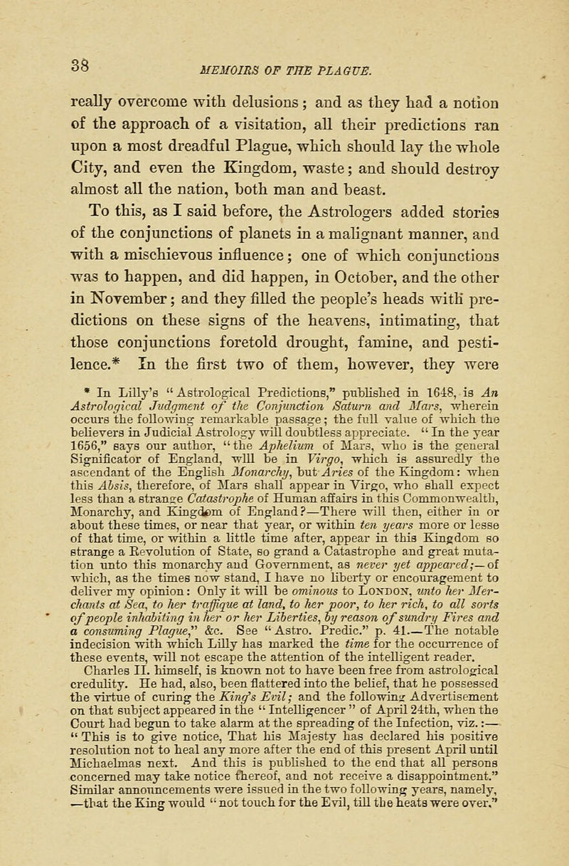 MEMOIRS OF THE PLAGUE. really overcome with delusions; and as they had a notion of the approach of a visitation, all their predictions ran upon a most dreadful Plague, which should lay the whole City, and even the Kingdom, waste; and should destroy almost all the nation, both man and beast. To this, as I said before, the Astrologers added stories of the conjunctions of planets in a malignant manner, and with a mischievous influence; one of which conjunctions was to happen, and did happen, in October, and the other in November; and they filled the people's heads with pre- dictions on these signs of the heavens, intimating, that those conjunctions foretold drought, famine, and pesti- lence.* In the first two of them, however, they were * In Lilly's Astrological Predictions, published in 1648, is An Astrological Judgment of the Conjunction Saturn and 3Tars, wlierein occurs the follo-nnng remarkable passage; the full value of which the believers in Judicial Astrology will doubtless appreciate.  In the year 1656, says our author,  the Aphelium of Mars, who is the general Significator of England, -57111 be in Virgo, ■which is assuredly the ascendant of the English Monarchj, but Aries of the Kingdom: when this Ahsis, therefore, of Mars shall api^ear in Virgo, who shall expect less than a stranee Catastrophe of Human affairs in this Commonwealth, Monarchy, and Kingdcm of England?—There will then, either in or about these times, or near that year, or within ten years more or lease of that time, or within a little time after, appear in this Kingdom so strange a Eevolution of State, so grand a Catastrophe and great muta- tion unto this monarchy and Government, as never yet appeared;—ol which, as the times now stand, I have no liberty or encouragement to deliver my opinion: Only it will be ominous to London, unto her Mer- chants at Sea, to her troffique at land, to her poor, to her rich, to all sorts of people inhabiting in her or her Liberties, by reason of sundry Fires and a consuming Plagu£, &c. See Astro. Predic. p. 41—The notable indecision with which Lilly has marked the tims for the occurrence of these events, will not escape the attention of the intelligent reader. Charles II. himself, is known not to have been free from astrological credulity. He had, also, been flattered into the belief, that he possessed the virtue of curing the King's Evil; and the followiuir Advertisement on that subject appeared in the  Intelhgencer  of April 24th, when the Court had begun to take alarm at the spreading of the Infection, viz.:—  This is to give notice, That his Majesty has declared his positive resolution not to heal any more after the end of this present April until Michaelmas next. And this is pubUshed to the end that all persons concerned may take notice thereof, and not receive a disappointment. Similar announcements were issued in the two following years, namely, —that the King would  not touch for the Evil, till the heats were over.
