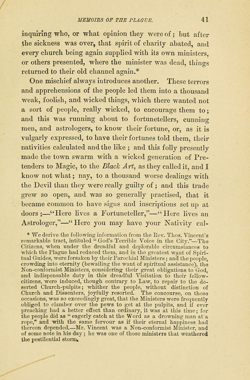 inquiring who, or what opinion they were of; but after the sickness was over, that spirit of charity abated, and every church being again supplied with its own ministers, or others presented, whei'e the minister was dead, things returned to their old channel again.* One mischief always introduces another. These terrors and apprehensions of the people led them into a thousand weak, foohsh, and Avicked things, which there wanted not a sort of people, really wicked, to encourage them to; and this was running about to fortunetellers, cunning men, and astrologers, to know their fortune, or, as it is vulgarly expressed, to have their fortunes told them, their nativities calculated and the like ; and this folly presently made the town swarm with a wicked generation of Pre- tenders to Magic, to the Blach Art, as they called it, and I know not what; nay, to a thousand worse dealings with the Devil than they were really guilty of ; and this trade grew so open, and was so generally practised, that it became common to have signs and inscriptions set wji at doors;—Here lives a Fortuneteller,—Here lives an Astrologer,''—Here you may have youi- Nativity cal- * We derive tlie following information from tlie Eey. Thos. Vincent's remarkable tract, intituled  God's Terrible Voice in tbe City.—The Citizens, when tinder the dreadful and deplorable circumstances to which the Plague had reduced them, and in the greatest want of Spiri- tual Guides, were forsaken by their Parochial Ministers ; and the people, crowding into eternity (bewailing the want of spiritual assistance), the Non-conformist Ministers, considering their great obligations to God, and indispensable duty in this dreadful Visitation to their fellow- citizens, were induced, though contrary to Law, to repair to the de- serted Church-pulpits; whither the people, without distinction of Church and Dissenters, joyfully resorted. The concourse, on those occasions, was so exceedingly great, that the Ministers were frequently obliged to clamber over the pews to get at the pulpits, and if ever preaching had a better effect than ordinary, it was at this time; for the people did as  eagerly catch at the Word as a drowning man at a rope, and with the same fervour as if their eternal happiness had thereon depended.—Mr. Vincent was a Non-conformist Minister, and of some note in his day ; he was one of those ministers that weathered the pestilential stonn.