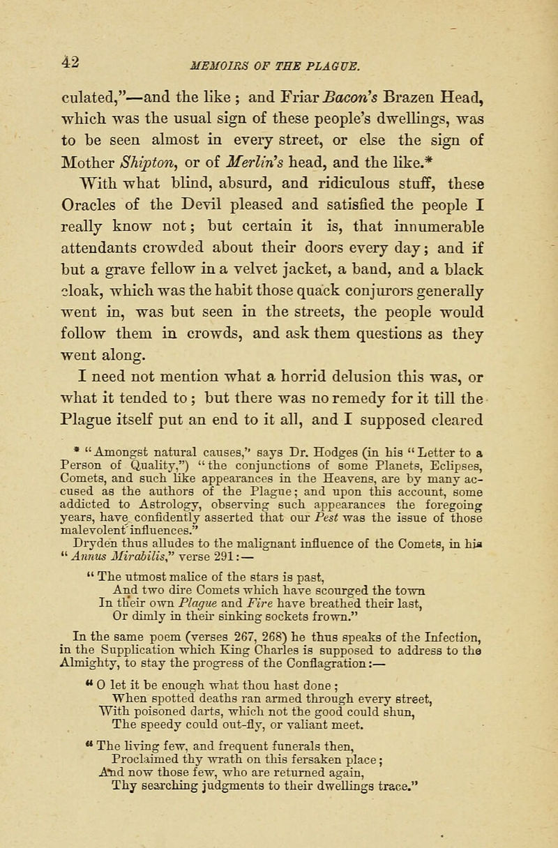culated,—and the like ; and Friar Bacon's Brazen Head, which was the usual sign of these people's dwellings, was to be seen almost in every street, or else the sign of Mother Shipto7i, or of Merlin's head, and the hke.* With what blind, absurd, and ridiculous stuff, these Oracles of the Devil pleased and satisfied the people I really know not; but certain it is, that innumerable attendants crowded about their doors every day; and if but a grave fellow in a velvet jacket, a band, and a black cloak, which was the habit those quack conjurors generally went in, was but seen in the streets, the people would follow them in crowds, and ask them questions as they went along. I need not mention what a horrid delusion this was, or what it tended to; but there was no remedy for it till the Plague itself put an end to it all, and I supposed cleared * Amongst natural causes, says Dr. Hodges (in his Letter to a Person of Quality,) the conjunctions of some Planets, Eclipses, Comets, and such like appearances in the Heavens, are by many ac- cused as the authors of the Plague; and upon this account, some addicted to Astrology, observing such appearances the foregoing years, have, confidently asserted that our Pest was the issue of those malevolent' influences. Dryden thus alludes to the malignant influence of the Comets, in hia ^^ Annus Mirabilis verse 291: —  The utmost malice of the stars is past, And two dire Comets which have scourged the town In th'err own Plague and Fire have breathed their last, Or dimly in their sinking sockets frown. In the same poem (verses 267, 268) he thus speaks of the Infection, in the Supplication which King Charles is supposed to address to the Almighty, to stay the progress of the Conflagration:— •* 0 let it be enough what thou hast done ; when spotted deaths ran armed through every street, With poisoned darts, which not the good could shun, The speedy could oiit-fly, or valiant meet. ** The Hving few, and frequent funerals then, Proclaimed thy wrath on this fersaken place; A*nd now those few, who are returned again. Thy searching judgments to their dweUings trace.