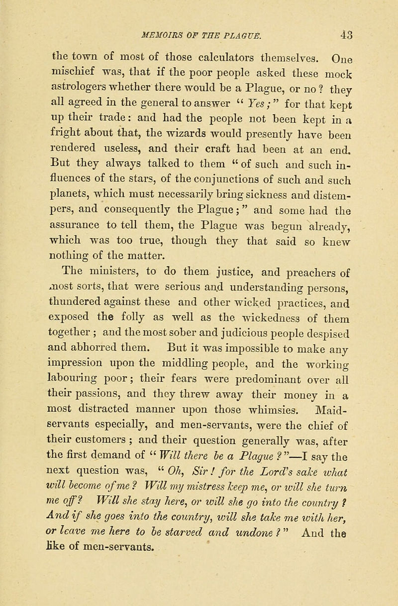 the town of most of those calculators themselves. One mischief was, that if the poor people asked these mock astrologers whether there would be a Plague, or no ? they all agreed in the general to answer  Yes; for that kept up their trade: and had the people not been kept in a fright about that, the wizards would presently have been rendered useless, and their craft had been at an end. But they always talked to them  of such and such in- fluences of the stars, of the conjunctions of such and such planets, which must necessarily bring sickness and distem- pers, and consequently the Plague; and some had the assurance to tell them, the Plague was begun already, which was too true, though they that said so knew nothing of the matter. The ministers, to do them justice, and preachers of most sorts, that were serious an,d understanding persons, thundered against these and other wicked practices, and exposed the folly as well as the wickedness of them together ; and the most sober and judicious people despised and abhorred them. But it was impossible to make any impression upon the middling people, and the working labouring poor; their fears were predominant over all their passions, and they threw away their money in a most distracted manner upon those whimsies. Maid- servants especially, and men-servants, were the chief of their customers ; and their question generally was, after the first demand of  Will there he a Plague ?—I say the next question was,  Oh, Sir I for the Lord's sake what will become of me ? Will my mistress keep me, or will she turn me off? Will she stay here, or will she go into the country 1 And if she goes into the country, will she take me with her, or leave me here to he starved and undone ?  And the like of men-servants.