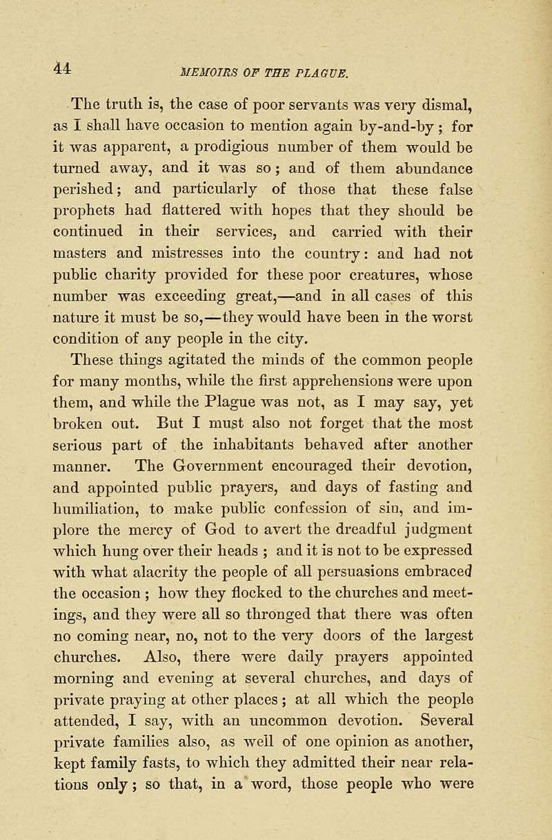 The truth is, the case of poor servants was very dismal, as I shall have occasion to mention again by-and-by ; for it was apparent, a prodigious number of them would be turned away, and it was so; and of them abundance perished; and particularly of those that these false prophets had flattered with hopes that they should be continued in their services, and carried with their masters and mistresses into the country: and had not public charity provided for these poor creatures, whose number was exceeding great,—and in all cases of this nature it must be so,—they would have been in the worst condition of any people in the city. These things agitated the minds of the common people for many months, while the first apprehensions were upon them, and whUe the Plague was not, as I may say, yet broken out. But I must also not forget that the most serious part of the inhabitants behaved after another manner. The Government encouraged their devotion, and appointed public prayers, and days of fasting and humiliation, to make public confession of siu, and im- plore the mercy of God to avert the dreadful judgment which hung over their heads ; and it is not to be expressed with what alacrity the people of all persuasions embraced the occasion ; how they flocked to the churches and meet- ings, and they were aU so thronged that there was often no coming near, no, not to the very doors of the largest churches. Also, there were daUy prayers appointed morning and evening at several churches, and days of private praying at other places; at all which the people attended, I say, with an uncommon devotion. Several private families also, as well of one opinion as another, kept family fasts, to which they admitted their near rela- tions only; so that, in a word, those people who were