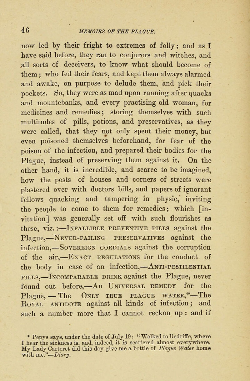 now led by their fright to extremes of folly; and as I have said before, they ran to conjurors and witches, and jaU sorts of deceivers, to know what should become of them; who fed their fears, and kept them always alarmed and awake, on purpose to delude them, and pick their pockets. So, they were as mad upon running after quacks and mountebanks, and every practising old woman, for medicines and remedies; storing themselves with such multitudes of piUs, potions, and preservatives, as they were called, that they not only spent their money, but even poisoned themselves beforehand, for fear of the poison of the infection, and prepared their bodies for the Plague, instead of preserving them against it. On the other hand, it is incredible, and scarce to be imagined, how the posts of houses and corners of streets were plastered over with doctors bills, and papers of ignorant fellows quacking and tampering in physic, inviting the people to come to them for remedies; which [in- vitation] was generally set off with such flourishes as these, viz.:—Infallible preventive pills against the Plague,—^Never-failing- preservatives against the infection,—Sovereign cordials against the corruption of the air,—Exact regulations for the conduct of the body in case of an infection,—Anti-pestilential pills,—Incomparable drink against the Plague, never found out before,—^An Universal rejiedy for the Plague, — The Only true plague water,*—The Royal antidote against all kinds of infection; and such a number more that I cannot reckon up : and if * Pepy8 says, under the date of July 19:  Walked to Eedriffe, where I hear the sickness is, and, indeed, it is scattered almost everywhere. My Lady Carteret did this day give me a bottle of Plague Water home with me.—Diary.