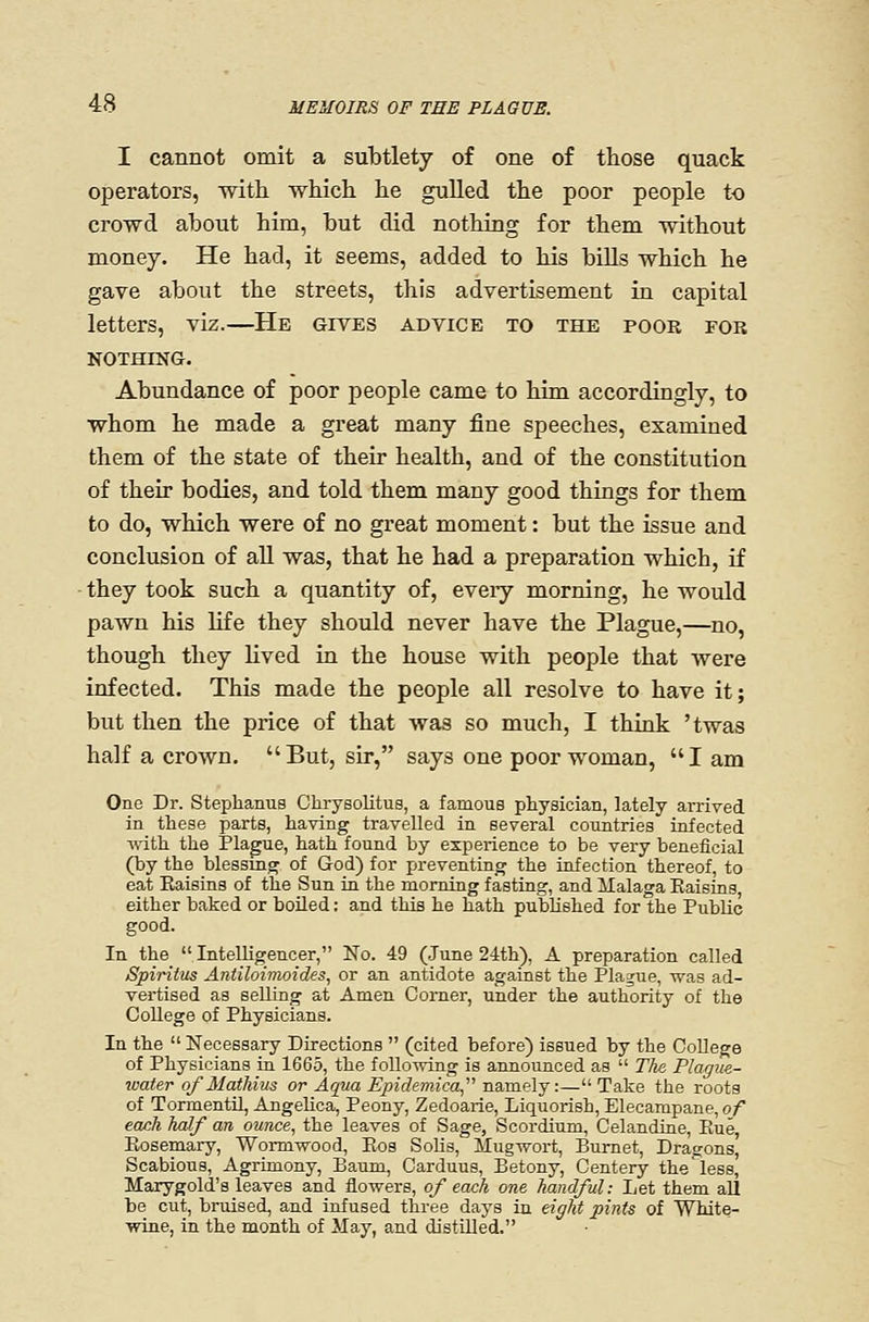 I cannot omit a subtlety of one of those quack operators, with which he gulled the poor people to crowd about him, but did nothing for them without money. He had, it seems, added to his bills which he gave about the streets, this advertisement in capital letters, viz.—He gives advice to the poor for NOTHING. Abundance of poor people came to him accordingly, to whom he made a great many fine speeches, examined them of the state of their health, and of the constitution of their bodies, and told them many good things for them to do, which were of no great moment: but the issue and conclusion of all was, that he had a preparation which, if they took such a quantity of, every morning, he would pawn his life they should never have the Plague,—no, though they Kved in the house with people that were infected. This made the people all resolve to have it; but then the price of that was so much, I think 'twas half a crown. But, sir, says one poor woman, I am One Dr. Stephanus Chrysolitus, a famous physician, lately arrived in these parts, having travelled in several cotintries infected vfifh. the Plague, hath found by experience to be very beneficial (by the blessing of God) for preventing the infection thereof, to eat Kaisins of the Sun in the morning fasting, and ilalaga Eaisins either baked or boUed: and this he hath pubUshed for the PubUc good. In the Intelligencer, No. 49 (June 24th), A preparation called Spiritus Antiloimoides, or an antidote against the Plague, was ad- vertised as selling at Amen Comer, under the authority of the College of Physicians. In the  Necessary Directions  (cited before) issued by the College of Physicians in 1665, the following is announced as  TIk Plague- %vater of Mathius or Aqna Epide}7iica n&me\j :—Take the roots of TormentU, Angelica, Peony, Zedoarie, Liquorish, Elecampane, of each half an ounce, the leaves of Sage, Scordium, Celandine, Eue, Ptosemary, Wonnwood, Eos Sohs, Mugwort, Burnet, Dragons, Scabious, Agrimony, Baum, Carduus, Betony, Centery the'less, Marygold's leaves and flowers, of each one handful: Let them all be cut, bruised, and infused three days in eight pints of White- wine, in the month of May, and distilled.