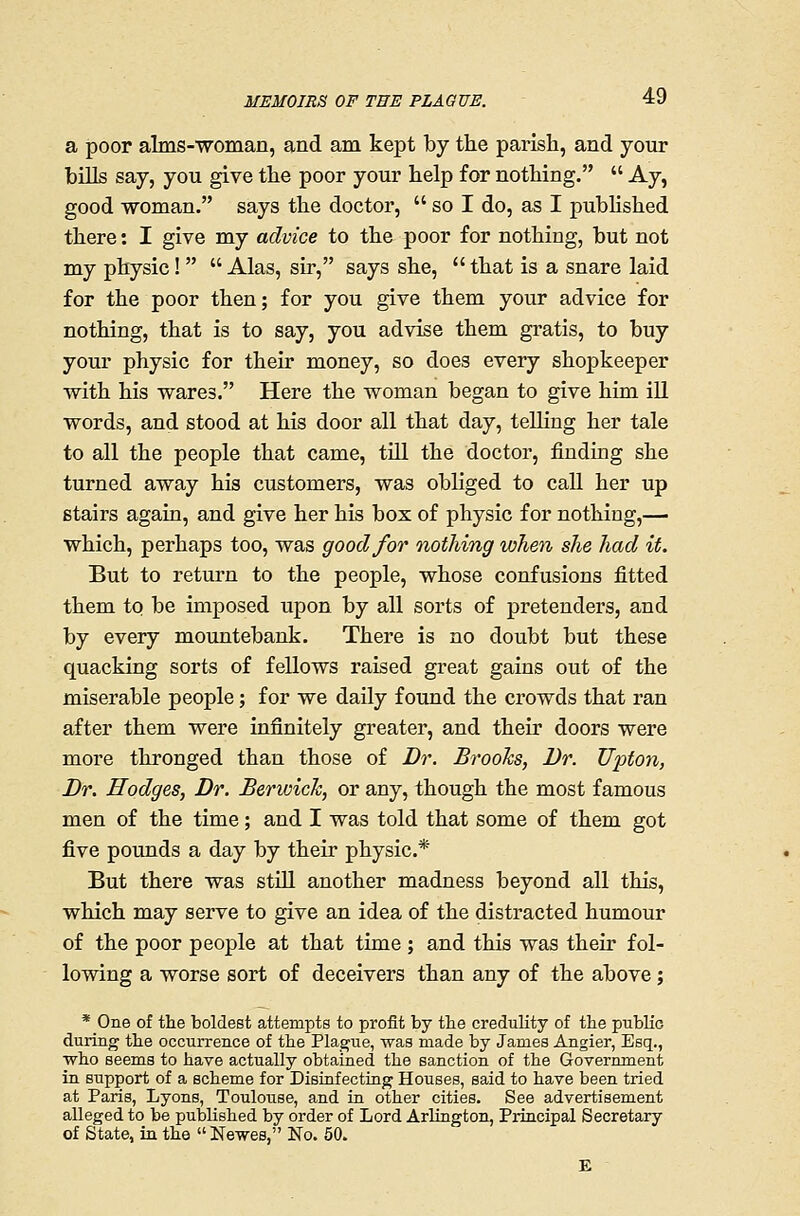 a poor alms-woman, and am kept by the parish, and your bills say, you give the poor your help for nothing.  Ay, good woman. says the doctor,  so I do, as I published there: I give my advice to the poor for nothing, but not my physic!   Alas, sir, says she,  that is a snare laid for the poor then; for you give them your advice for nothing, that is to say, you advise them gratis, to buy your physic for their money, so does every shopkeeper with his wares. Here the woman began to give him iU words, and stood at his door all that day, teUing her tale to all the people that came, tUl the doctor, finding she turned away his customers, was obliged to call her up stairs again, and give her his box of physic for nothing,— which, perhaps too, was good for nothing when she had it. But to return to the people, whose confusions fitted them to be imposed upon by all sorts of pretenders, and by every mountebank. There is no doubt but these quacking sorts of fellows raised great gains out of the miserable people; for we daily found the crowds that ran after them were infinitely greater, and their doors were more thronged than those of Dr. Brooks, Dr. Upton, Dr. Hodges, Dr. Berwick, or any, though the most famous men of the time; and I was told that some of them got five pounds a day by their physic* But there was stiU another madness beyond all this, which may serve to give an idea of the distracted humour of the poor people at that time; and this was their fol- lowing a worse sort of deceivers than any of the above; * One of the boldest attempts to profit by tlie credulity of the pubKo during the occurrence of the Plagfue, was made by James Angier, Esq., who seems to have actually obtained the sanction of the Government in support of a scheme for Disiafecting Houses, said to have been tried at Paris, Lyons, Toulouse, and in other cities. See advertisement alleged to be published by order of Lord Arlington, Principal Secretary of State, in the Newes, No. 50.