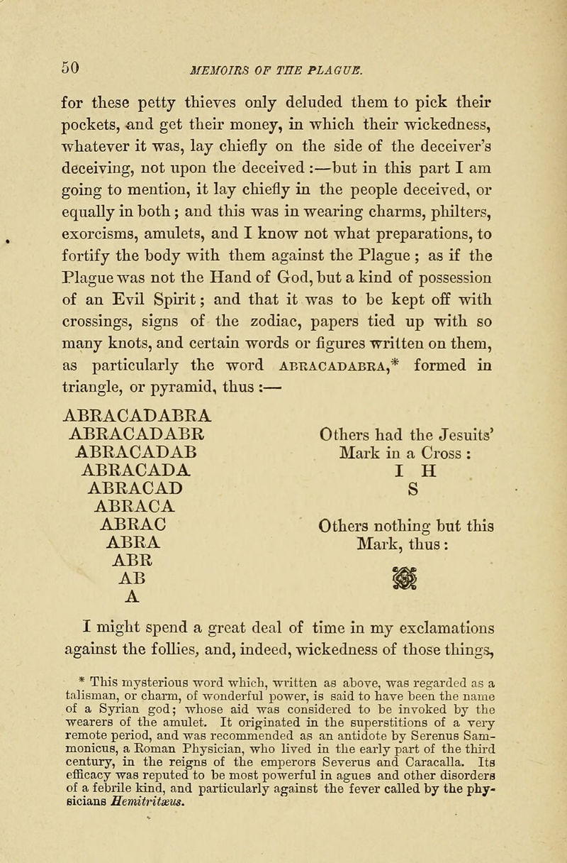 for these petty thieves only deluded them to pick their pockets, •and get their money, in which their wickedness, whatever it was, lay chiefly on the side of the deceiver's deceiving, not upon the deceived :—but in this part I am going to mention, it lay chiefly in the people deceived, or equally in both; and this was in wearing charais, pliilters, exorcisms, amulets, and I know not what preparations, to fortify the body with them against the Plague ; as if the Plague was not the Hand of God, but a kind of possession of an Evil Spirit; and that it was to be kept off with crossings, signs of the zodiac, papers tied up with so many knots, and certain words or figures written on them, as particularly the word abkacadabra,* formed in triangle, or pyramid, thus :— ABRACADABRA ABRACADABR Others had the Jesuits' ABRACADAB Mark in a Cross : ABRACADA I H ABRACAD S ABRACA ABRAC Others nothing but this ABRA Mark, thus: ABR A I might spend a great deal of time in my exclamations against the follies, and, indeed, wickedness of those things, * This mysterious Tvord which, wvitten as above, was regarded as a talisman, or charm, of wonderful power, is said to have been the name of a Syrian god; whose aid was considered to be invoked by the wearers of the amulet. It originated in the superstitions of a very remote period, and was recommended as an antidote by Serenus Sam- monicus, a Eoman Physician, who lived in the early part of the third century, in the reigns of the emperors Severus and Caracalla. Its efficacy was reputed to be most powerful in agues and other disorders of a febrile Mnd, and particularly against the fever called by the phy- eicians Semitritssus.