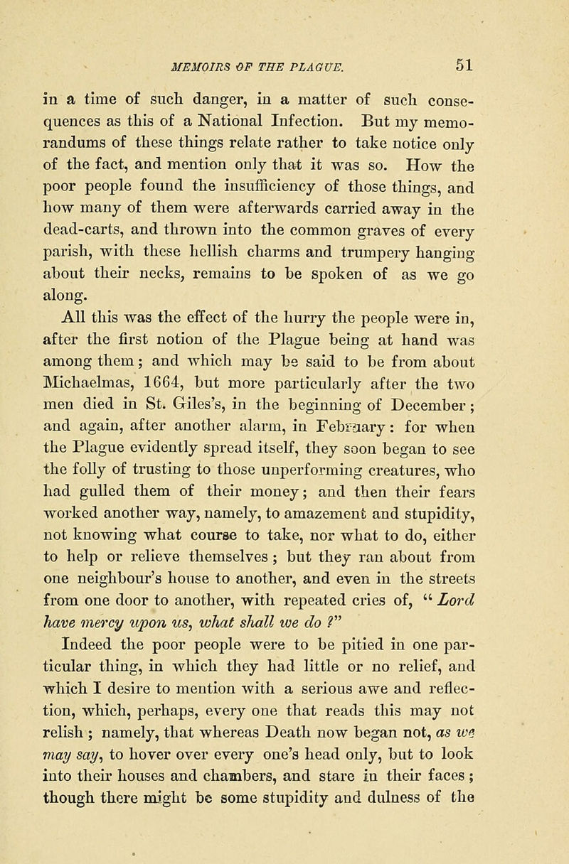 in a time of such danger, in a matter of such conse- quences as this of a National Infection. But my memo- randums of these things relate rather to take notice only of the fact, and mention only that it was so. How the poor people found the insufficiency of those things, and how many of them were afterwards carried away in the dead-carts, and thrown into the common graves of every parish, with these hellish charms and trumpery hanging about their necks, remains to be spoken of as we go along. AU this was the effect of the hurry the people were in, after the first notion of the Plague being at hand was among them; and which may be said to be from about Michaelmas, 1664, but more particularly after the two men died in St. Giles's, in the beginning of December; and again, after another alarm, in Febraary: for when the Plague evidently spread itself, they soon began to see the folly of trusting to those unperforming creatures, who had gulled them of their money; and then their feai's worked another way, namely, to amazement and stupidity, not knowing what course to take, nor what to do, either to help or relieve themselves ; but they ran about from one neighbour's house to another, and even in the streets from one door to another, with repeated cries of,  Lord have mercy upon us, what shall we do .? Indeed the poor people were to be pitied in one par- ticular thing, in which they had little or no relief, and which I desire to mention with a serious awe and I'eflec- tion, which, perhaps, every one that reads this may not relish ; namely, that whereas Death now began not, as w^ may say, to hover over every one's head only, but to look into their houses and chambers, and stare in their faces ; though there might be some stupidity and dulness of the