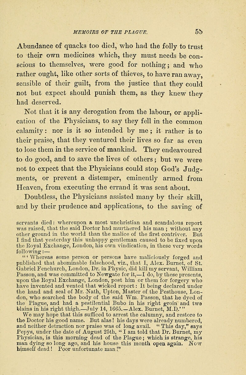 Abundance of quacks too died, who had the folly to trust to their own medicines which, they must needs be con- scious to themselves, were good for nothing; and who rather ought, like other sorts of thieves, to have ran away, sensible of their guilt, from the justice that they could not but expect should punish them, as they knew they had deserved. Not that it is any derogation from the labour, or appli- cation of the Physicians, to say they fell in the common calamity: nor is it so intended by me ; it rather is to their praise, that they ventured their lives so far as even to lose them in the service of mankind. They endeavoured to do good, and to save the lives of others; but we were not to expect that the Physicians could stop God's Judg- ments, or prevent a distemper, eminently armed from Heaven, from executing the errand it was sent about. Doubtless, the Physicians assisted many by their skill, and by their prudence and applications, to the saving of servants died: whereupon a most uncliristian and scandalous report ■was raised, that the said Doctor had murthered his man ; without any- other ground in the world than the malice of the first contriver. But I find that yesterday this unhappy gentleman caused to be fixed upon the Eoyal Exchange, London, his own vindication, in these very words following:— ' Whereas some person or persons have maliciously forged and published that abominable falsehood, viz., that I, Alex. Burnet, of St. Gabriel Fenchurch, London, Dr. in Physic, did kill my servant, William Passon, and was committed to Newgate for it,—I do, by these presents, upon the Eoyal Exchange, London, post him or them for forgery who have invented and vented that wicked report: It being declared under the hand and seal of Mr. Nath, Upton, Master of the Pesthouse, Lon- don, who searched the body of the said Wm. Passon, that he dyed of the Plague, and had a pestilential Bubo in his right groin and two blains in his right thigh July 14, 1665 Alex. Burnet, M.D.' We may hope that this sufficed to arrest the calumny, and restore to the Doctor his good name. But alas! his days were already numbered, and neither detraction nor praise was of long avail.  This day, says Pepys, under the date of August 25th,  I am told that Dr. Burnet, my Physician, is this morning dead of the Plague; which is strange, his man dying so long ago, and his house this month open again. Now himself dead! Poor unfortiinate man!,