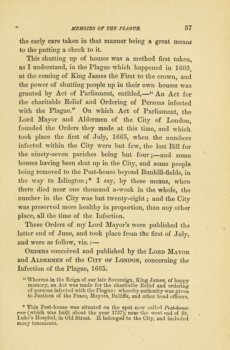 the early care taken in that manner being a great means' to the putting a check to it. This shutting up of houses was a method first taken, as I understand, in the Plague which happened in 1603 at the coming of King James the First to the crown, and the power of shutting people up in their own houses was granted by Act of ParUament, entitled,— An Act for the charitable Eelief and Ordering of Persons infected with the Plague, On which Act of Parhament, the Lord Mayor and Aldermen of the City of London founded the Orders they made at this time, and which took place the first of July, 1665, when the numbers infected within the City were but few, the last Bill for the ninety-seven parishes being but four;—and some houses having been shut up in the City, and some people being removed to the Pest-house beyond Bunhill-fields, in the way to Islington;* I say, by these means, when there died near one thousand a-week in the whole, the number in the City was but twenty-eight; and the City was preserved more healthy in proportion, than any other place, all the time of the. Lifection. These Orders of my Lord Mayor's were published tha latter end of June, and took place from the first of July, and were as follow, viz.:— Okdees conceived and pubhshed by the Lord Mayor and Aldermen of the City of London, concerning the Infection of the Plague, 1665.  Whereas in the Eeign of our late Sovereign, King James, of happy memoiy, an Act was made for the charitable Eelief and ordering of persons infected with the Plague: whereby authority was given to Justices of the Peace, Mayors, Bailiffs, and other head officers, * This Pest-house was situated on the spot now called Pest-house roio (which was built about the year 1737), near the west end of St. Luke's Hospital, in Old Street. It belonged to the City, and included many tenements.