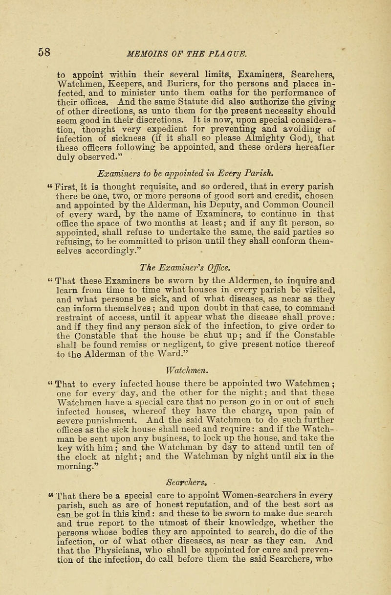 to appoint -mtMii their several limits, Examiners, Searcliers, Watclimen, Keepers, and Buriers, for the persons and places in- fected, and to minister unto them oaths for the performance of their offices. And the same Statute did also authorize the givinjj of other directions, as unto them for the present necessity should seem good in their discretions. It is now, upon special considera- tion, thought very expedient for preventing and avoiding of iafection of sickness (if it shall so please Almighty God)^ that these officers following be appointed, and these orders hereafter duly observed. Examiners to he appointed in Every Parish.  First, it is thought requisite, and so ordered, that in every parish there be one, two, or more persons of good sort and credit, chosen and appointed by the Alderman, his Deputy, and Common Council of every ward, by the name of Examiners, to continue in that office the space of two months at least; and if any fit person, so appoiated, shall refuse to undertake the same, the said parties so refusing, to be committed to prison until they shall confoi-m them- selves accordingly. The Examiner^s Office.  That these Examiners be sworn by the Aldermen, to inquire and learn from time to time what houses in every parish be visited, and what persons be sick, and of what diseases, as near as they can inform themselves ; and upon doubt in that case, to command restraint of access, until it appear what the disease shall prove: and if they find any person sick of the infection, to give order to the Constable that the house be shut up; and if the Constable shall be found remiss or negligent, to give present notice thereof to the Alderman of the Ward. Watchmen.  That to every infected house there be appointed two Watchmen; one for every day, and the other for the night; and that these Watchmen have a special care that no person go in or out of such infected houses, whereof they have the charge, upon pain of severe punishment. And the said Watchmen to do such further offices as the sick house shall need and require: and if the Watch- man be sent upon any business, to lock up the house, and take the key with him; and the Watchman by day to attend until ten of the clock at night; and the Watchman by night until six in the morning. Searchers. - ■ ** That there be a special care to appoint Women-searchers in every parish, such as are of honest reputation, and of the best sort as can be got m this kind: and these to be sworn to make due search and true report to the utmost of their knowledge, whether the persons whose bodies they are appointed to search, do die of the infection, or of what other diseases, as near as they can. And that the Physicians, who shall be appointed for cure and preven- tion of the infection, do call before them the said Searchers^ who