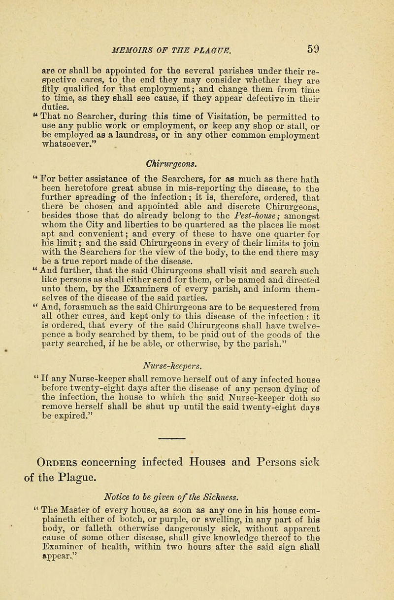 are or shall be appointed for the several parishes under their re- spective cares, to the end they may consider whether they are fitly qualified for that employment; and change them from time to time, as they shall see cause, if they appear defective in their duties.  That no Searcher, during this time of Visitation, he permitted to use any public work or employment, or keep any shop or stall, or be employed as a laundress, or in any other common employment whatsoever. Chirurgeons.  For better assistance of the Searchers, for as much as there hath been heretofore great abuse ia mis-reporting the disease, to the further spreading of the infection; it is, therefore, ordered, that there be chosen and appointed able and discrete Chirurgeons, besides those that do already belong to the Pest-home; amongst whom the City and liberties to be quartered as the places lie most apt and convenient; and every of these to have one quarter for his limit; and the said Chirurgeons in every of their limits to join with the Searchers for the view of the body, to the end there may be a true report made of the disease.  And further, that the said Chirurgeons shall visit and search such like persons as shall either send for them, or be named and directed unto them, by the Examiners of every parish, and inform them- selves of the disease of the said parties.  And, forasmuch as the said Chirurgeons are to be sequestered from all other cures, and kept only to this disease of the infection: it is ordered, that every of the said Chirurgeons shall have twelve- pence a body searched by them, to be paid out of the goods of the party searched, if he be able, or otherwise, by the parish. Nnrse-keej)ers.  If any Nurse-keeper shall remove herself out of any infected house before twenty-eight days after the disease of any person dying of the infection, the house to which the said Nurse-keeper doth so remove herself shall be shut up until the said twenty-eight days be expired. Orders concerning infected Houses and Persons sick of the Plague. Notice to be given oftlie Sickness.  The Master of every house, as soon as any one in his house com- plaineth either of botch, or purple, or swelling, in any part of his body, or falleth otherwise dangerously sick, without apparent cause of some other disease, shall give knowledge thereof to the Examiner of health, within two hours after the said sign shall iippear.