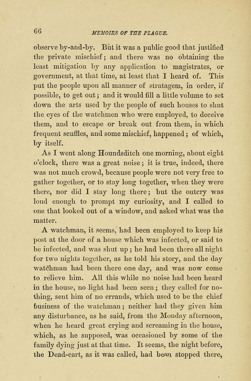 observe by-and-by. But it was a public good that justified the private mischief; and there was no obtaining the least mitigation by any apphcation to magistrates, or government, at that time, at least that I heard of. This put the people upon all manner of stratagem, in order, if possible, to get out; and it would fill a little volume to set down the arts used by the people of such houses to shut the eyes of the watchmen who were employed, to deceive them, and to escape or break out from them, in which frequent scuffles, and some mischief, happened; of which, by itself. As I went along Houndsditch one morning, about eight o'clock, there was a great noise; it is true, indeed, there was not much crowd, because people were not very free to gather together, or to stay long together, when they were there, nor did I stay long there; but the outciy was loud enough to prompt my curiosity, and I called to one that looked out of a window, and asked what was the matter. A watchman, it seems, had been employed to keep his post at the door of a house which was infected, or said to be infected, and was shut up ; he had been there all night for two nights together, as he told his stoiy, and the day watchman had been there one day, and was now come to relieve him. All this while no noise had been heard in the house, no light had been seen; they called for no- thing, sent him of no errands, which used to be the chief business of the watchman; neither had they given him any disturbance, as he said, from the Monday afternoon, when he heard great crying and screaming in the house, which, as he supposed, was occasioned by some of the family dying just at that time. It seems, the m'ght before, the Dead-cart, as it was called, had be^n stopped there,