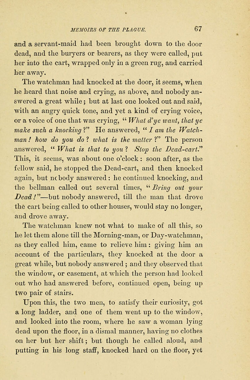 and a servant-maid had been brouglit down to the door dead, and the buryers or bearers, as they were called, put her into the cart, wrapped only in a green rug, and carried her away. The watchman had knocked at the door, it seems, when he heard that noise and crying, as above, and nobody an- swered a great while; but at last one looked out and said, with an angry quick tone, and yet a kind of crying voice, or a voice of one that was crying,  What d'ye want, that ye maJce such a knocking ? He answered,  / am the Watch- man ! how do you do 1 what is the matter ? The person answered,  What is that to you ? Stoio the Dead-cart. This, it seems, was about one o'clock: soon after, as the fellow said, he stopped the Dead-cart, and then knocked again, but ncbody answered : he continued knocking, and the bellman called out several times,  Bring out your Dead !—but nobody answered, till the man that drove the cart being called to other houses, would stay no longer, and drove away. The watchman knew not what to make of all this, so he let them alone till the Morning-man, or Day-watchman, as they called him, came to relieve him: giving him an account of the particulars, they knocked at the door a great while, but nobody answered ; and they observed that the window, or casement, at which the person had looked out who had answered before, continued open, being up two pair of stairs. Upon this, the two men, to satisfy their curiosity, got a long ladder, and one of them went up to the window, and looked into the room, where he saw a woman lying dead upon the floor, in a dismal manner, having no clothes on her but her shift; but though he called aloud, and putting in his long staff, knocked hard on the floor, yet