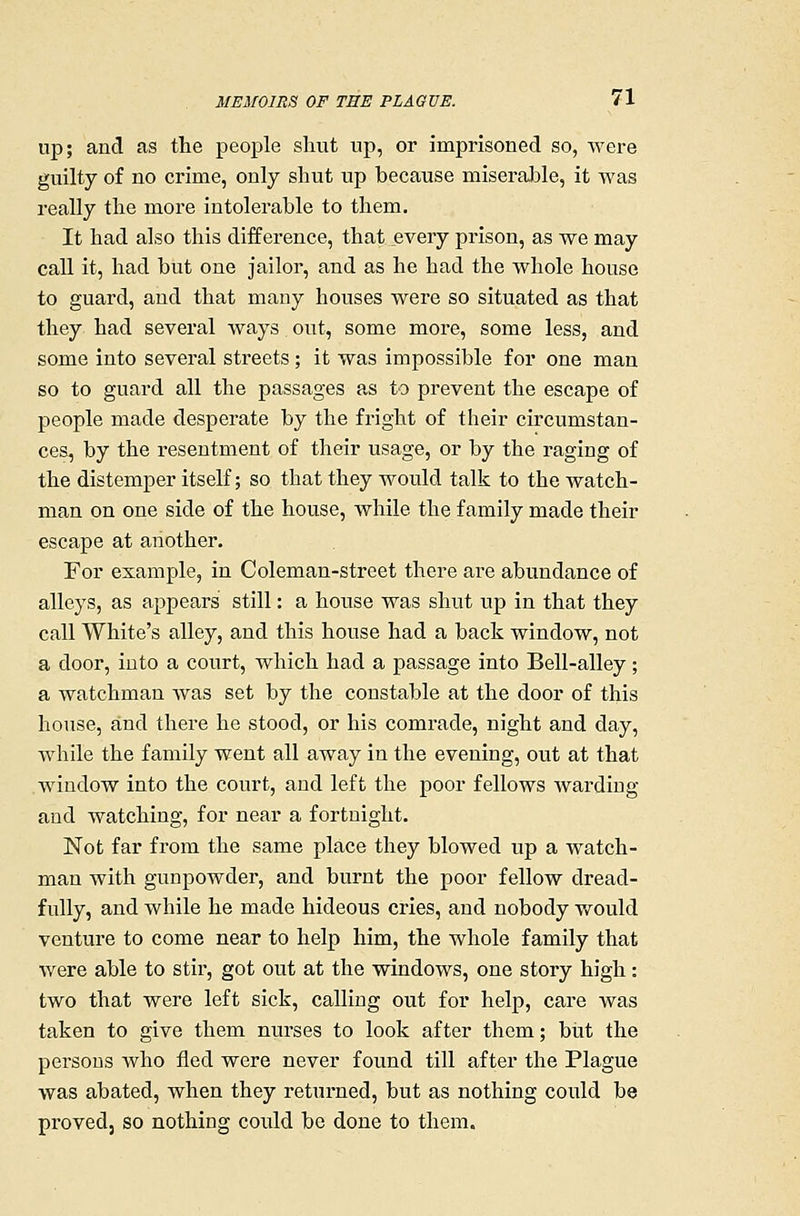 up; and as tlie peoj)le shut up, or imprisoned so, were guilty of no crime, only shut up because miserable, it Avas really the more intolerable to them. It had also this difference, that every prison, as we may call it, had but one jailor, and as he had the whole house to guard, and that many houses were so situated as that they had several ways. out, some more, some less, and some into several streets; it was impossible for one man so to guard all the passages as to prevent the escape of people made desperate by the fright of their circumstan- ces, by the resentment of their usage, or by the raging of the distemper itself; so that they would talk to the watch- man on one side of the house, while the family made their escape at another. For example, in Coleman-street there are abundance of alleys, as appears still: a house was shut up in that they call White's alley, and this house had a back window, not a door, into a court, which had a passage into Bell-alley; a watchman was set by the constable at the door of this house, and there he stood, or his comrade, night and day, while the family went all away in the evening, out at that window into the court, and left the poor fellows warding and watching, for near a fortnight. Not far from the same place they Mowed up a watch- man with gunpowder, and burnt the poor fellow dread- fully, and while he made hideous cries, and nobody would venture to come near to help him, the whole family that were able to stir, got out at the windows, one story high: two that were left sick, calling out for help, care was taken to give them nurses to look after them; but the persons who fled were never found till after the Plague was abated, when they returned, but as nothing could be proved, so nothing could be done to them.