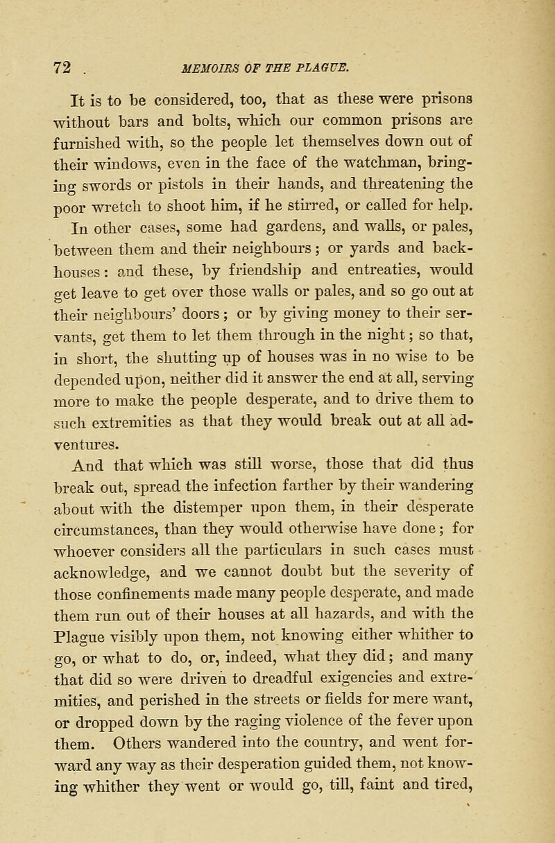 It is to be considered, too, that as these were prisons without bars and bolts, which our common prisons are furnished with, so the people let themselves down out of their windows, even in the face of the watchman, bring- ing swords or pistols in their hands, and threatening the poor wretch to shoot him, if he sthred, or called for help. In other cases, some had gardens, and walls, or pales, between them and their neighbours ; or yards and back- houses : and these, by friendship and entreaties, would get leave to get over those walls or pales, and so go out at their neighbours' doors; or by giving money to their ser- vants, get them to let them through in the night; so that, in short, the shutting up of houses was in no wise to be depended upon, neither did it answer the end at all, serving more to make the people desperate, and to drive them to such extremities as that they would break out at all ad- ventures. And that which was still worse, those that did thus break out, spread the infection farther by then- wandering about with the distemper upon them, in their desperate circumstances, than they would othei-wise have done; for whoever considers all the particulars in such cases must acknowledge, and we cannot doubt but the severity of those confinements made many people desperate, and made them run out of their houses at all hazards, and with the Plague visibly upon them, not knowing either whither to go, or what to do, or, indeed, what they did; and many that did so were driven to dreadful exigencies and extre-' mities, and perished in the streets or fields for mere want, or dropped down by the raging violence of the fever upon them. Others wandered into the country, and went for- ward any way as their desperation guided them, not know- ing whither they went or would go, till, faint and tired,