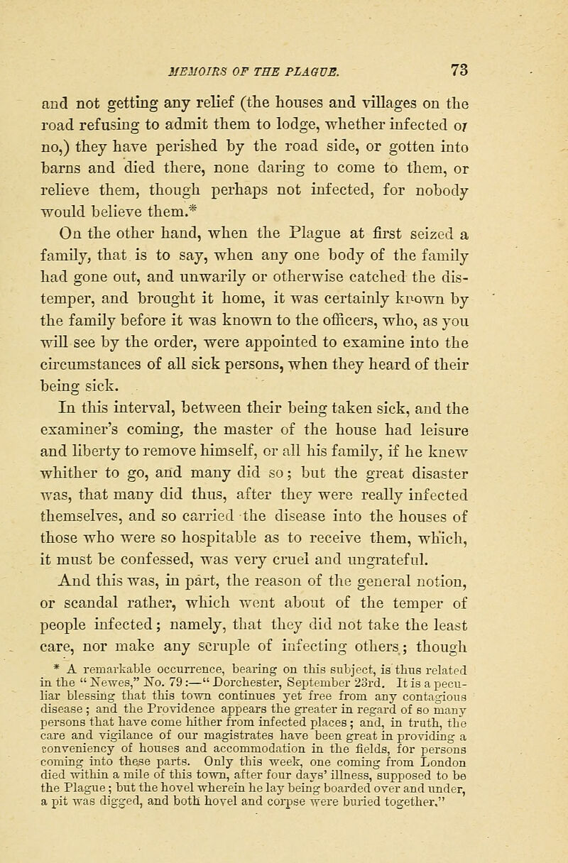 and not getting any relief (the houses and villages on the road refusing to admit them to lodge, whether infected oj no,) they have perished by the road side, or gotten into barns and died there, none daring to come to them, or relieve them, though perhaps not infected, for nobody would believe them.* On the other hand, when the Plague at fii*st seized a family, that is to say, when any one body of the family had gone out, and unwarily or otherwise catched the dis- temper, and brought it home, it was certainly known by the family before it was known to the officers, who, as you wiU see by the order, were appointed to examine into the cii'cumstances of all sick persons, when they heard of their being sick. In this interval, between their being taken sick, and the examiner's coming, the master of the house had leisure and liberty to remove himself, or all his family, if he knew whither to go, and many did so; but the great disaster was, that many did thus, after they were really infected themselves, and so carried the disease into the houses of those who were so hospitable as to receive them, which, it must be confessed, was very cruel and ungrateful. And this was, in part, the reason of the general notion, or scandal rather, which went about of the temper of people infected; namely, that they did not take the least care, nor make any scrviple of infecting others; though * A remarkable occurrence, bearing on this subject, is thus related in the  jSTewes, No. 79:— Dorchester, September 23rd. It is a pecu- liar blessing that this town continues yet free from any contagious disease ; and the Providence appears the greater in regard of so many persons that have come Mther from infected places ; and, in truth, the care and vigilance of our magistrates have been great in pro\adiiig a conveniency of houses and accommodation in the fields, for persons coming into these parts. Only this week, one coming from London died within a mile of this town, after four days' illness, supposed to be the Plague ; but the hovel wherein he lay being boarded over and under, a pit was digged, and both hovel and corpse were buried together,