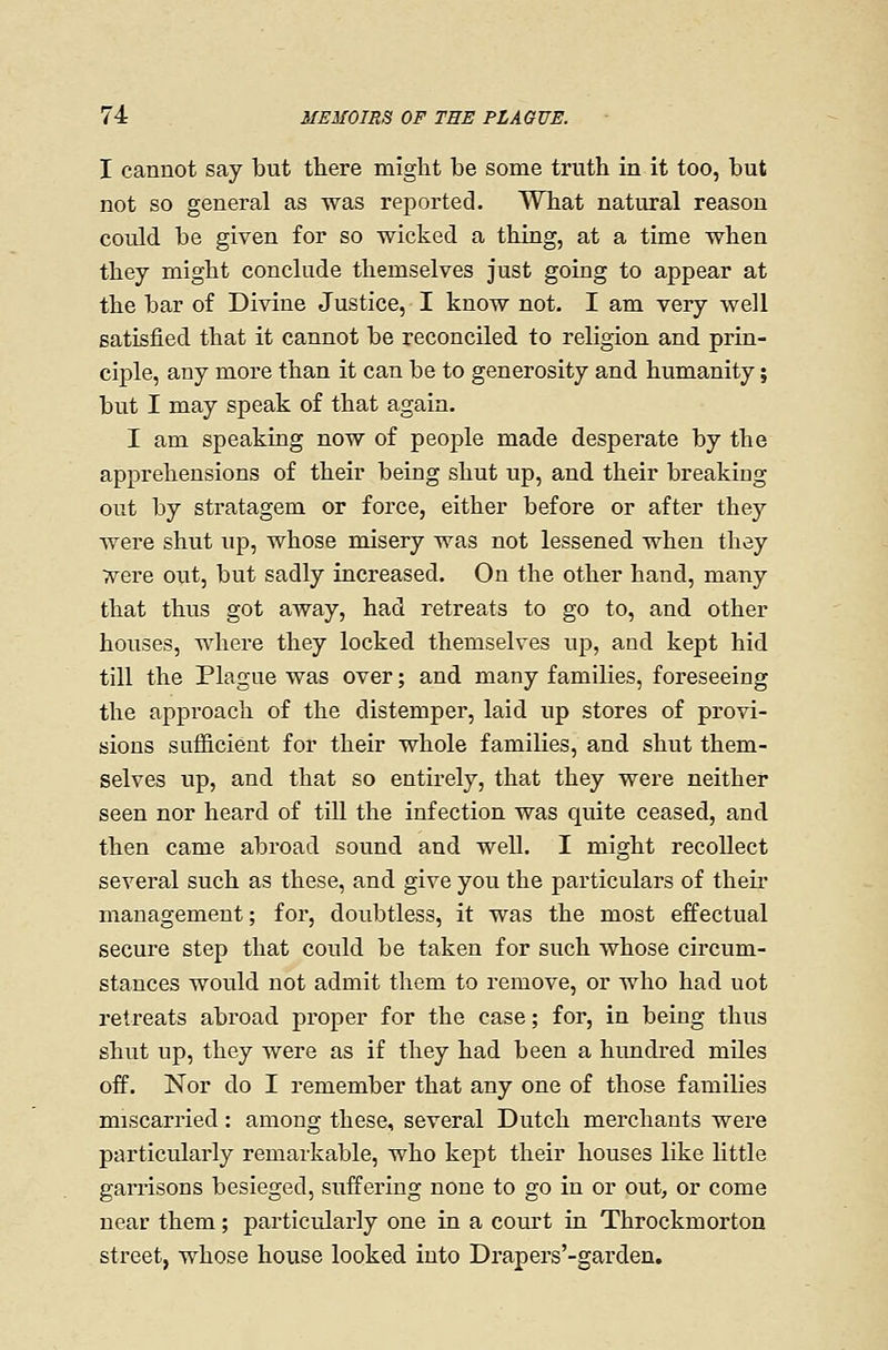 I cannot say but there miglit be some truth in it too, but not so general as was reported. What natural reason could be given for so wicked a thing, at a time when they might conclude themselves just going to appear at the bar of Divine Justice, I know not. I am very well satisfied that it cannot be reconciled to religion and prin- ciple, any more than it can be to generosity and humanity; but I may speak of that again. I am speaking now of people made desperate by the apprehensions of their being shut up, and their breaking out by stratagem or force, either before or after they were shut up, whose misery was not lessened when they Tt^ere out, but sadly increased. On the other hand, many that thus got away, had retreats to go to, and other houses, where they locked themselves up, and kept hid till the Plague was over; and many families, foreseeing the approach of the distemper, laid up stores of provi- sions sufficient for their whole families, and shut them- selves up, and that so entirely, that they were neither seen nor heard of till the infection was quite ceased, and then came abroad sound and well. I might recollect several such as these, and give you the particulars of their management; for, doubtless, it was the most effectual secure step that could be taken for such whose circum- stances would not admit them to remove, or who had not retreats abroad proper for the case; for, in being thus shut up, they were as if they had been a hundred miles off. Nor do I remember that any one of those families miscarried: among these, several Dutch merchants were particularly remarkable, who kept their houses like Httle garrisons besieged, suffering none to go in or out, or come near them; particrJarly one in a court in Throckmorton street, whose house looked into Drapers'-garden.