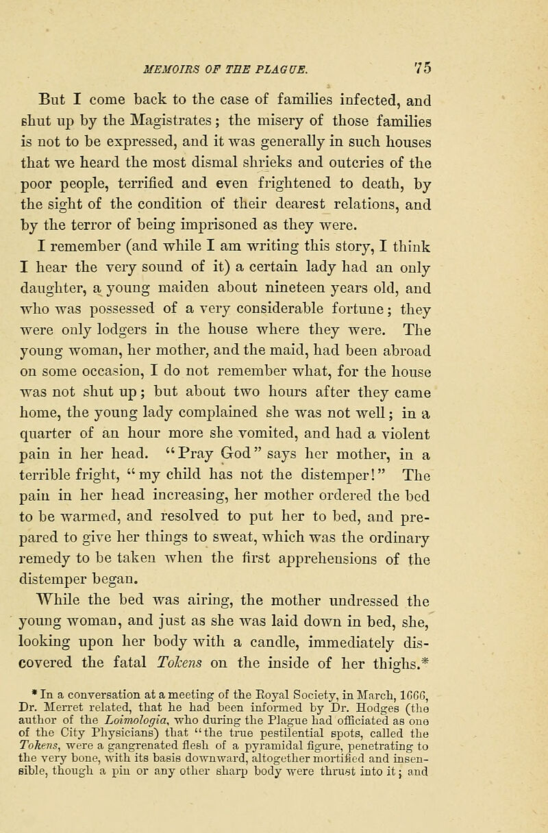 But I come back to the case of families infected, and filiut up by the Magistrates; the misery of those families is not to be expressed, and it was generally in such houses that we heard the most dismal shrieks and outcries of the poor people, terrified and even frightened to death, by the sight of the condition of their dearest relations, and by the terror of being impiisoned as they Avere. I remember (and while I am writing this story, I think I hear the very sound of it) a certain lady had an only daughter, a young maiden about nineteen years old, and who was possessed of a very considerable fortune; they were only lodgers in the house where they were. The young woman, her mother, and the maid, had been abroad on some occasion, I do not remember what, for the house was not shut up; but about two hours after they came home, the young lady complained she was not Avell; in a quarter of an hour more she vomited, and had a violent pain in her head.  Pray God says her mother, in a tei'rible fright,  my child has not the distemper! The pain in her head increasing, her mother ordered the bed to be warmed, and resolved to put her to bed, and pre- pared to give her things to sweat, which was the ordinary remedy to be taken when the first apprehensions of the distemper began. While the bed was airing, the mother undressed the young woman, and just as she was laid down in bed, she, looking upon her body with a candle, immediately dis- covered the fatal ToJcens on the inside of her thighs.* * In a conversation at a meeting of the Eoyal Society, in March, 1G6G, Dr. Merret related, that he had been informed by Dr. Hodges (the author of the Loimologia, who during the Plague had officiated as one of the City Physicians) that the true pestilential spots, called the Tokens, were a gangrenated flesh of a pyramidal figure, penetrating to the very bone, ■nath its basis downward, altogether mortified and insen- sible, though a piu or any other sharp body were thrust into it; and