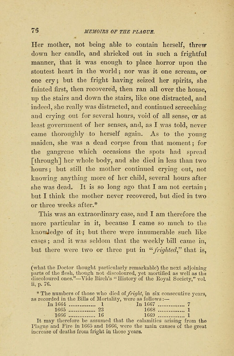 Her mother, not being able to contain berself, threw down her candle, and shrieked out in such a frightful manner, that it was enough to place horror upon the stoutest heart in the world; nor was it one scream, or one cry; but the fright having seized her spirits, she fainted first, then recovered, then ran all over the house, up the stairs and down the stairs, like one distracted, and indeed, she really was distracted, and continued screeching and crying out for several hours, void of all sense, or at least government of her senses, and, as I was told, never came thoroughly to herself again. As to the young maiden, she was a dead corpse from that moment; for the gangrene which occasions the spots had spread [through] her whole body, and she died in less than two hours; but still the mother continued ci-ying out, not knowing anything more of her child, several hours after she was dead. It is so long ago that I am not certain; but I think the mother never recovered, but died in two or three weeks after.* This was an extraordinary case, and I am therefore the more particular in it, because I came so much to the kuoTvdedge of it; but there were innumerable such like cases; and it was seldom that the weekly bill came in, but there were two or three put in ^'■frighted that is, (wliat the Doctor thouglit particularly remarkable) the next adjoining parts of the flesh, though not discoloui'ed, yet mortified as well as tha discoloured ones.—Vide Bii-ch's  History of the Eoyal Society, voL ii, p. 76. * The numbers of those who died ot fright, in six consecutive years, as recorded in the Bills of Mortality, were as follows :— InlG64: 1 In 1667 7 1665 23 1668 1 1666 16 1669 1 It may therefore be assumed that the calamities arising from the Plague and Fire in 1665 and 1666, were the main cavises of the great increase of deaths from fright in those years.
