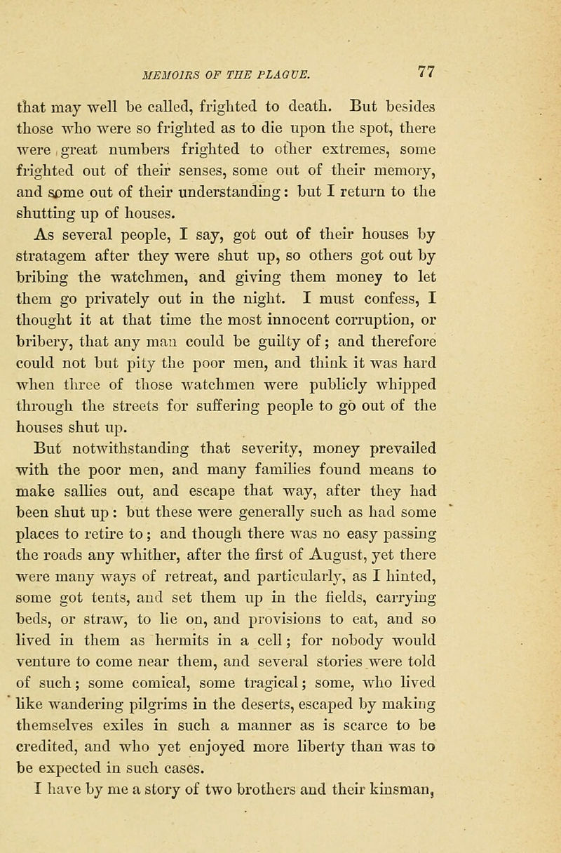 that may well be called, friglited to death. But besides tliose who were so fi'ighted as to die upon tlie spot, there were great numbers frighted to other extremes, some frighted out of their senses, some out of their memory, and some out of their understanding: but I return to the shutting up of houses. As several people, I say, got out of their houses by stratagem after they were shut up, so others got out by bribing the watchmen, and giving them money to let them go privately out in the night. I must confess, I thought it at that time the most innocent corruption, or bribery, that any man could be guilty of; and therefore could not but pity the poor men, and think it was hard when three of those watchmen were publicly whipped through the streets for suffering people to go out of the houses shut up. But notwithstanding that severity, money prevailed with the poor men, and many families found means to make sallies out, and escape that way, after they had been shut up : but these were generally such as had some places to retire to; and though there was no easy passing the roads any whither, after the first of August, yet there were many ways of retreat, and particularly, as I hinted, some got tents, and set them up in the fields, carrying beds, or straw, to lie on, and provisions to eat, and so lived in them as hermits in a cell; for nobody would venture to come near them, and several stories were told of such; some comical, some tragical; some, who lived like wandering pilgrims in the deserts, escaped by making themselves exiles in such a manner as is scarce to be credited, and who yet enjoyed more liberty than was to be expected in such cases. I ha\e by me a story of two brothers and their kinsman,