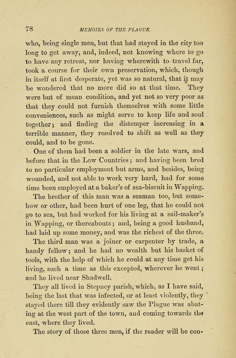who, being single men, but that had stayed in the city too long to get aAvay, and, indeed, not knowing where to go to have any retreat, nor having wherewith to travel far, took a course for their own preservation, which, though in itself at first desperate, yet was so natural, that it may be wondered that no more did so at that time. They were but of mean condition, and yet not so very poor as that they could not furnish themselves with some little conveniences, such as might serve to keep life and soul together; and finding the distemper increasing in a terrible manner, they resolved to shift as well as they could, and to be gone. One of them had been a soldier in the late wars, and before that in the Low Countries; and having been bred to no particular employment but arms, and besides, being wounded, and not able to work veiy hard, had for some time been employed at a baker's of sea-biscuit in Wapping. The brother of this man was a seaman too, but some- how or other, had been hurt of one leg, that he could not go to sea, but had worked for his living at a sail-maker's in Wapping, or thereabouts; and, being a good husband, had laid up some money, and was the richest of the three. The third man was a joiner or carpenter by trade, a handy feUow; and he had no wealth but his basket of tools, with the help of which he could at any time get his living, such a time as this excepted, wherever he went; and he lived near Shadwell. They all lived in Stepney parish, which, as I have said, being the last that was infected, or at least violently, they stayed there tiU they evidently saw the Plague was abat- ing at the west part of the town, and coming towards the east, where they hved. The story of those three men, if the reader will be con-