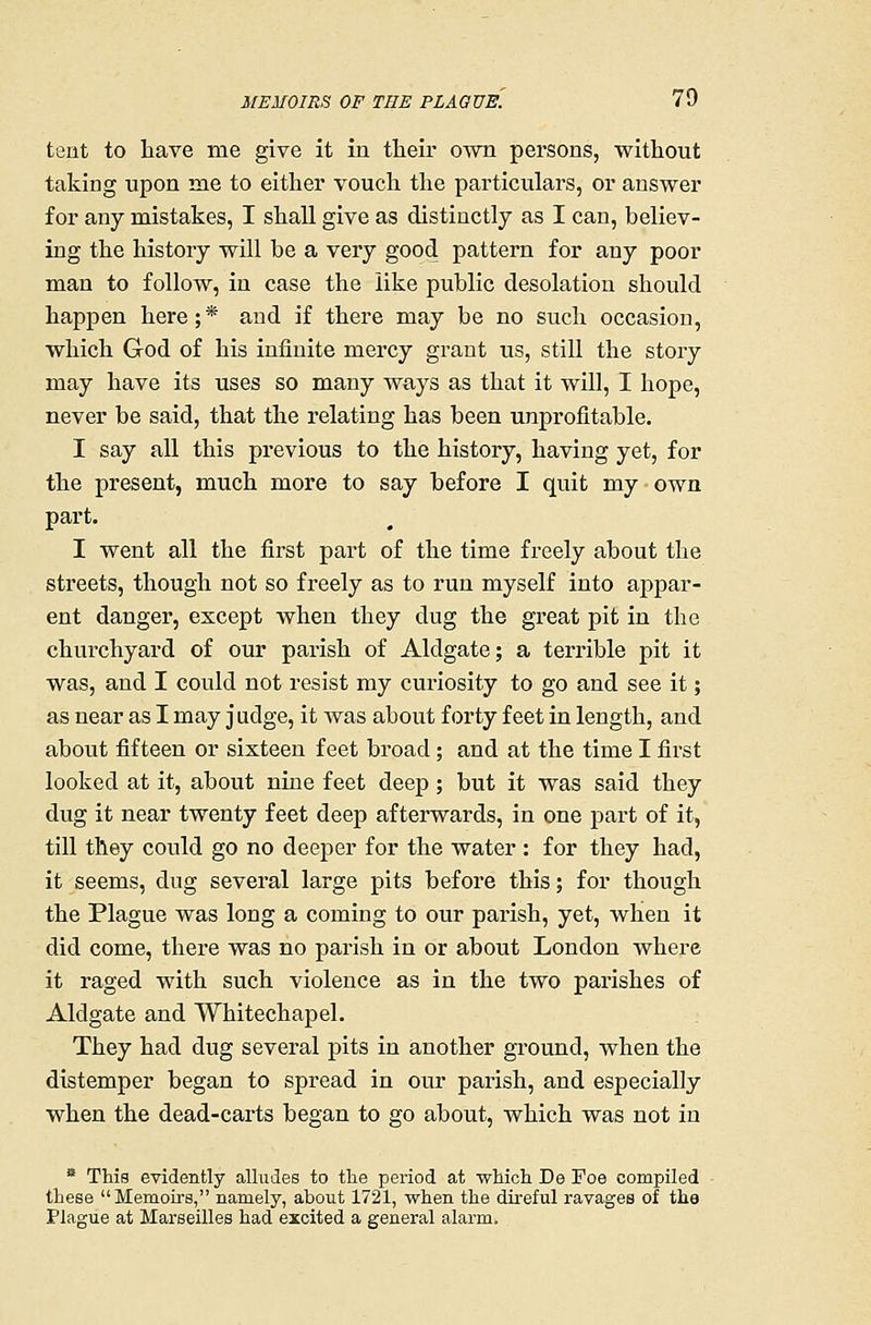 tent to have me give it in their own persons, without taking upon me to either vouch the particulars, or answer for any mistakes, I shall give as distinctly as I can, believ- ing the history will be a very good pattern for any poor man to follow, in case the like public desolation should happen here;* and if there may be no such occasion, which God of his infinite mercy grant us, still the story may have its uses so many ways as that it will, I hope, never be said, that the relating has been unprofitable. I say all this previous to the history, having yet, for the present, much more to say before I quit my own part. I went all the first part of the time freely about the streets, though not so freely as to run myself into appar- ent danger, except when they dug the great pit in the churchyard of our parish of Aldgate; a terrible pit it was, and I could not resist my curiosity to go and see it; as near as I may judge, it was about forty feet in length, and about fifteen or sixteen feet broad; and at the time I first looked at it, about nine feet deep; but it was said they dug it near twenty feet deep afterwards, in one part of it, till they could go no deeper for the water : for they had, it seems, dug several large pits before this; for though the Plague was long a coming to our parish, yet, when it did come, there was no parish in or about London where it raged with such violence as in the two parishes of Aldgate and Whitechapel. They had dug several pits in another ground, when the distemper began to spread in our parish, and especially when the dead-carts began to go about, which was not in  This evidently alludes to tlie period at which De Foe compiled these Memou's, namely, about 1721, when the direful ravages of tha Plague at Marseilles had excited a general alarm.