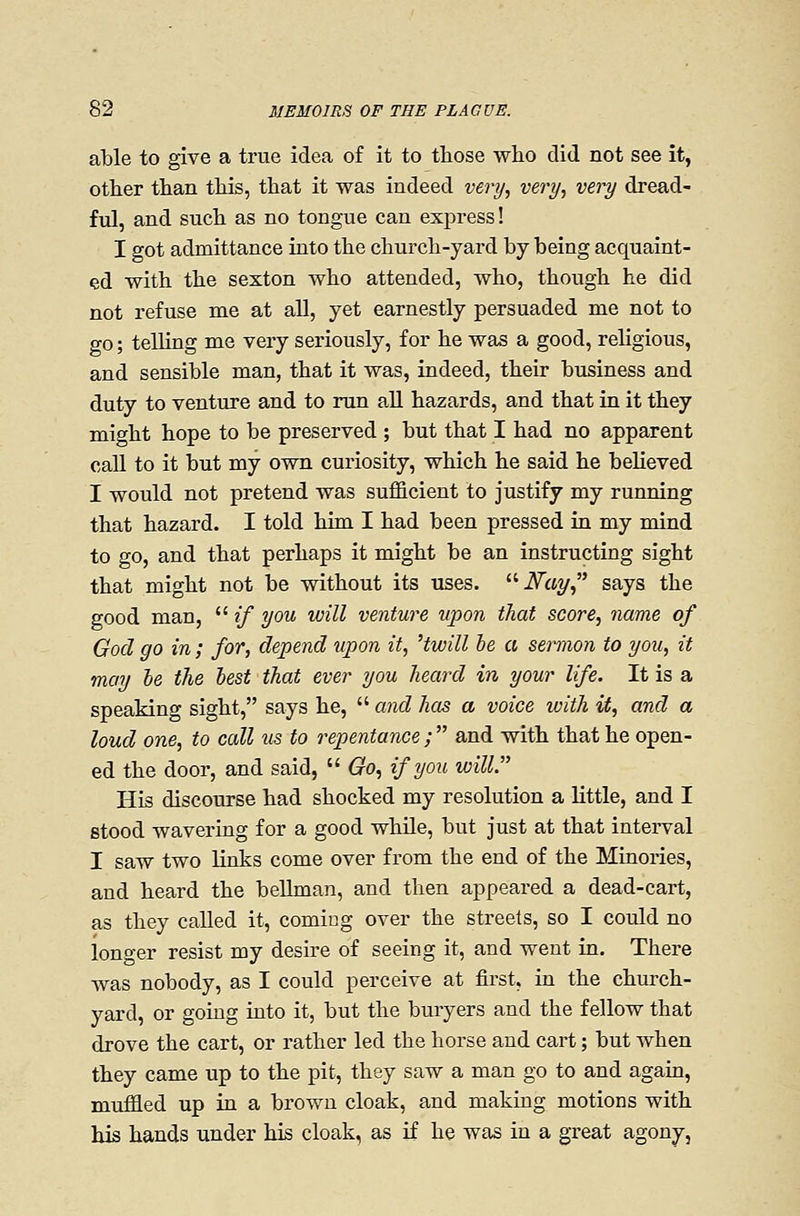 able to give a true idea of it to those who did not see it, other than this, that it was indeed very, very, very dread- ful, and such as no tongue can express! I got admittance into the church-yard by being acquaint- ed with the sexton who attended, who, though he did not refuse me at all, yet earnestly persuaded me not to go; telling me very seriously, for he was a good, religious, and sensible man, that it was, indeed, their business and duty to venture and to run aU hazards, and that in it they might hope to be preserved ; but that I had no apparent caU to it but my own curiosity, which he said he believed I would not pretend was sufficient to justify my running that hazard. I told him I had been pressed in my mind to go, and that perhaps it might be an instructing sight that might not be without its uses. iV^ay, says the good man,  if you will venture upon that score, name of God go in; for, depend upon it, 'twill he a sermon to you, it may he the hest that ever you heard in your life. It is a speaking sight, says he,  and has a voice with it, and a loud one, to call us to repentance ;  and with that he open- ed the door, and said,  Go, if you will. His discourse had shocked my resolution a little, and I stood wavering for a good while, but just at that interval I saw two links come over from the end of the Minories, and heard the beUman, and then appeared a dead-cart, as they called it, coming over the streets, so I could no longer resist my desire of seeing it, and went in. There was nobody, as I could perceive at first, in the church- yard, or going into it, but the buryers and the fellow that drove the cart, or rather led the horse and cart; but when they came up to the pit, they saw a man go to and again, muffled up in a brown cloak, and making motions with his hands under his cloak, as if he was in a great agony,