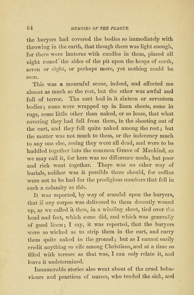the buryers liad covered the bodies so immediately with throwing in the earth, that though there was light enough, for there were lanterns with candles in them, placed all Bight round the sides of the pit upon the heaps of earth, seven or eight, or perhaps more, yet nothing could bo seen. This was a mournful scene, indeed, and affected me almost as much as the rest, but the other was awful and full of terror. The cart had in it sixteen or seventeen bodies; some were wrapped up in linen sheets, some in rugs, some little other than naked, or so loose, that what covering they had fell from them, in the shooting out of the cart, and they fell quite naked among the rest; but the matter was not much to them, or the indecency much to any one else, seeing they were all dead, and were to be huddled together into the common Grave of Mankind, as we may call it, for here was no difference made, but poor and rich went together. There was no other way of burials, neither was it possible there should, for coffins were not to be had for the prodigious numbers that fell in such a calamity as this. It was reported, by way of scandal upon the buryers, that if any corpse was delivered to them decently wound up, as we called it then, in a winding sheet, tied over the head and feet, which some did, and which was generally of good linen; I say, it was reported, that the buiyers were so wicked as to strip them in the cart, and caiTy them quite naked to the ground; but as I cannot easily credit anything so vile among Chi-istians,. and at a time so fiUed with terrors as that was, I can only relate it, and leave it undetermined. Innumerable stories also went about of the cruel beha- viours and practices of nui'ses, who tended the sick, and