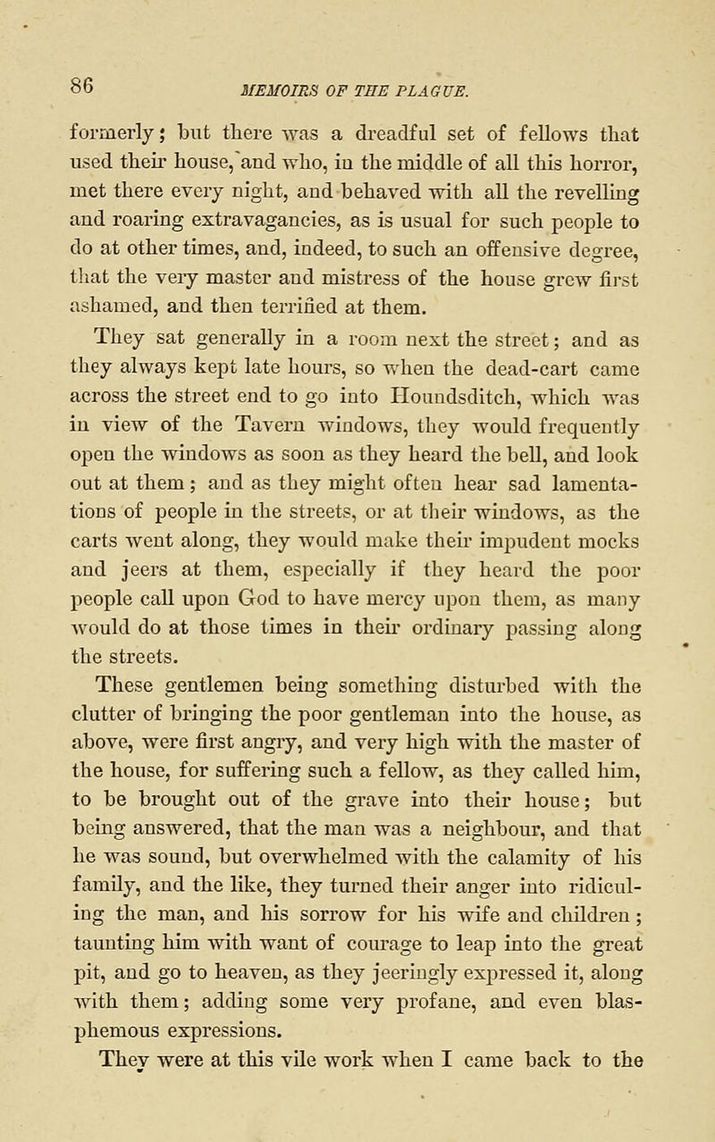 formerly; but there was a dreadful set of fellows that used their house/and who, iu the middle of all this horror, met there every night, and behaved with all the revelling and roaring extravagancies, as is usual for such people to do at other times, and, indeed, to such an offensive degree, that the very master and mistress of the house grew first ashamed, and then terrified at them. They sat generally in a room next the street; and as they always kept late hours, so when the dead-cart came across the street end to go into Houudsditch, which was in view of the Tavern windows, they would frequently open the windows as soon as they heard the bell, and look out at them; and as they might often hear sad lamenta- tions of people in the streets, or at their windows, as the carts went along, they would make their impudent mocks and jeers at them, especially if they heard the poor people call upon God to have mercy upon them, as many would do at those times in tlieii* ordinary passing along the streets. These gentlemen being something disturbed with the clutter of bringing the poor gentleman into the house, as above, were first angry, and very high with the master of the house, for suffering such a fellow, as they called him, to be brought out of the grave into their house; but being answered, that the man was a neighbour, and that he was sound, but overwhelmed with the calamity of his family, and the like, they turned their anger into ridicul- ing the man, and his sorrow for his wife and children; taunting him with want of courage to leap into the great pit, and go to heaven, as they jeeriugly expressed it, along Avith them; adding some very profane, and even blas- phemous expressions. Thev were at this vUe work when I came back to the