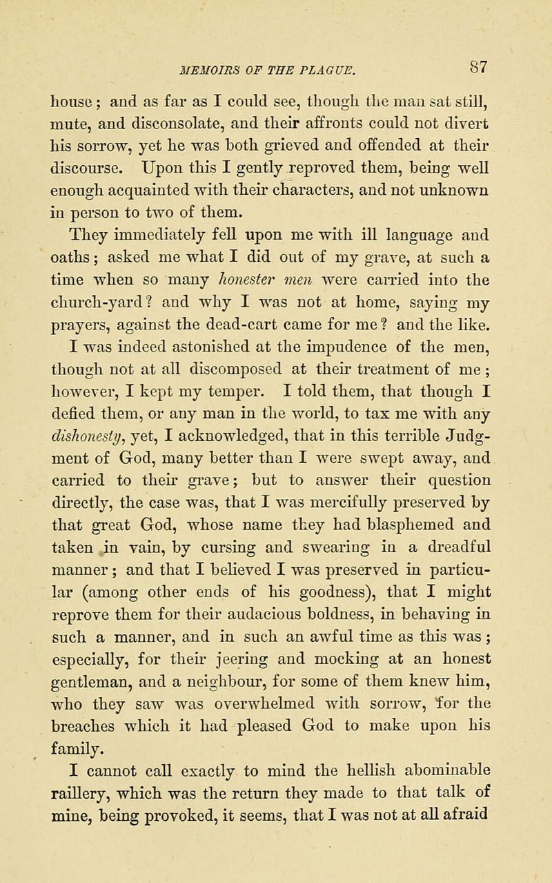house ; and as far as I could see, though the man sat still, mute, and disconsolate, and their affronts could not divert his sorrow, yet he was both grieved and offended at their discourse. Upon this I gently reproved them, beiug well enough acquainted with their characters, and not unknown in person to two of them. They immediately feU upon me with ill language and oaths; asked me what I did out of my grave, at such a time when so many honester men were earned into the church-yard? and why I was not at home, saying my prayers, against the dead-cart came for me ? and the like. I was indeed astonished at the impudence of the men, though not at all discomposed at their treatment of me ; however, I kept my temper. I told them, that though I defied them, or any man in the world, to tax me with any dishonesty, yet, I acknowledged, that in this terrible Judg- ment of God, many better than I were swept away, and carried to their grave; but to answer their question directly, the case was, that I was mercifully preserved by that great God, whose name they had blasphemed and taken in vain, by cursing and swearing in a dreadful manner ; and that I believed I was preserved in particu- lar (among other ends of his goodness), that I might reprove them for their audacious boldness, in behaving in such a manner, and in such an awful time as this was ; especially, for their jeering and mocking at an honest gentleman, and a neighbour, for some of them knew him, who they saw was overwhelmed with sorrow, for the breaches which it had pleased God to make upon his family. I cannot call exactly to mind the hellish abominable raiUery, which was the return they made to that talk of mine, being provoked, it seems, that I was not at aU afraid