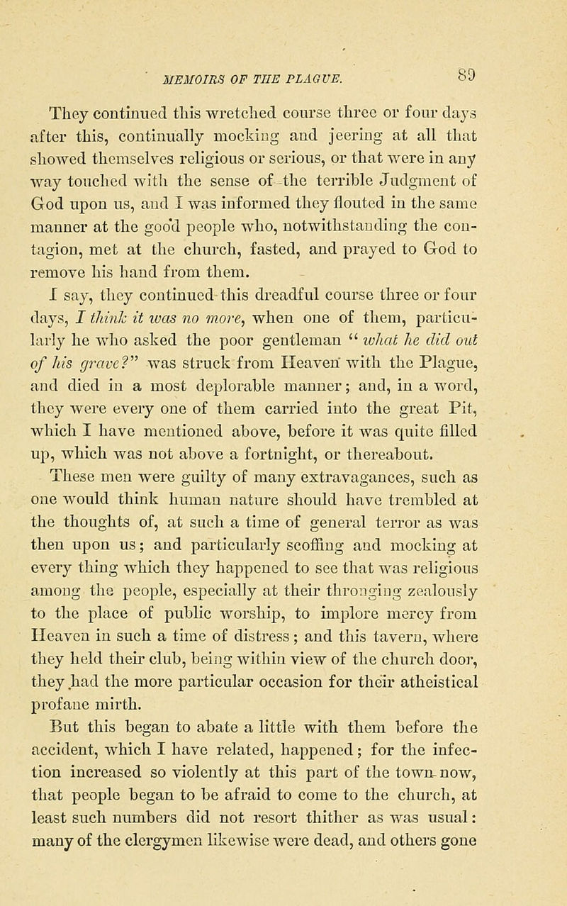 They continued this wretched course three or four days after this, continually mocking and jeering at all that showed themselves religious or serious, or that were in any way touched with the sense of the terrible Judgment of God upon us, and I was informed they flouted in the same manner at the goo'd people who, notwithstanding the con- tagion, met at the church, fasted, and prayed to God to remove his hand from them. I say, they continued-this dreadful course three or four days, I think it was no more, when one of them, particu- larly he who asked the poor gentleman  ivhat he did out of his grave? was struck from Heaven with the Plague, and died in a most deplorable manner; and, in a word, they were every one of them carried into the great Pit, which I have mentioned above, before it was quite filled up, which was not above a fortnight, or thei-eabout. These men were guilty of many extravagances, such as one would think human nature should have trembled at the thoughts of, at such a time of general terror as was then upon us; and particularly scoffing and mocking at every thing which they happened to see that was religious among the people, especially at their thronging zealously to the place of public worship, to implore mercy from Heaven in such a time of distress; and this tavern, whei-e they held their club, being within view of the church doo]', they had the more particular occasion for their atheistical profane mirth. But this began to abate a little with them before the accident, which I have related, happened; for the infec- tion increased so violently at this part of the town- now, that people began to be afraid to come to the church, at least such numbers did not resort thither as was usual: many of the clergymen likewise were dead, and others gone