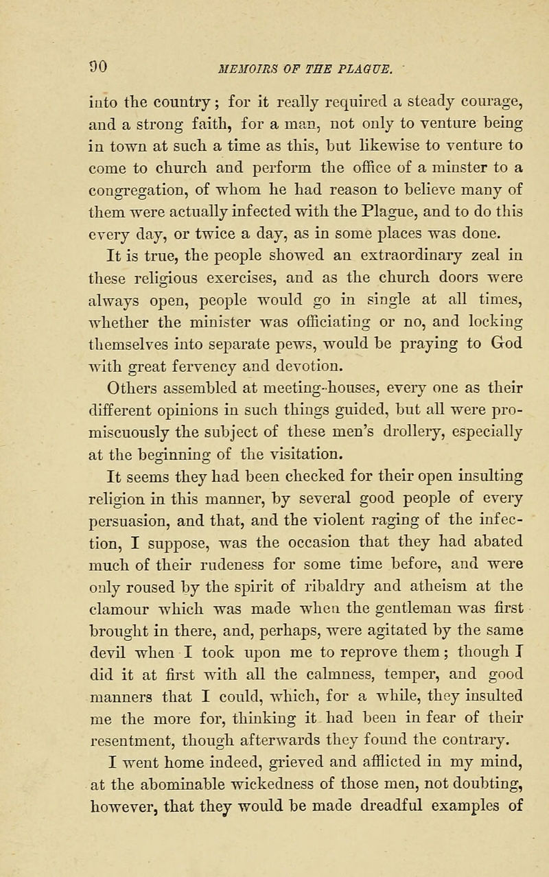 into the couutry; for it really required a steady courage, and a strong faith, for a man, not only to venture being in town at such a time as this, but likewise to venture to come to church and perform the office of a minster to a congregation, of whom he had reason to believe many of them were actually infected with the Plague, and to do this every day, or twice a day, as in some places was done. It is true, the people showed an extraordinary zeal in these religious exercises, and as the church doors were always open, people would go in single at all times, whether the minister was officiating or no, and locking themselves into separate pews, would be praying to God with great fervency and devotion. Others assembled at meeting-houses, every one as their different opinions in such things guided, but all were pro- miscuously the subject of these men's drolleiy, especially at the beginning of the visitation. It seems they had been checked for their open insulting religion in this manner, by several good people of every persuasion, and that, and the violent raging of the infec- tion, I suppose, was the occasion that they had abated much of their rudeness for some time before, and were only roused by the spirit of ribaldry and atheism at the clamour which was made when the gentleman was first brought in there, and, perhaps, were agitated by the same devil when I took upon me to reprove them; though I did it at first with all the calmness, temper, and good manners that I could, which, for a while, they insulted me the more for, thinking it had been in fear of then' resentment, though afterwards they found the contrary. I went home indeed, grieved and afflicted in my mind, at the abominable wickedness of those men, not doubting, however, that they would be made dreadful examples of