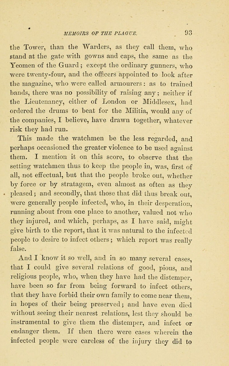 the Tower, than the Warders, as they call them, who stand at the gate with gowns and caps, the same as the Yeomen of the Guard; except the ordinary gunners, who were twenty-four, and the officers appointed to look after the magazine, who were called armourers : as to trained bands, there was no possibility of raising any; neither if the Lieutenancy, either of London or Middlesex, had ordered the drums to beat for the MUitia, would any of the companies, I believe, have drawn together, whatever risk they had run. This made the watchmen be the less regarded, and perhaps occasioned the greater violence to be used against them. I mention it on this score, to observe that the setting watchmen thus to keep the people in, was, first of all, not effectual, but that the people broke out, whether by force or by stratagem, even almost as often as they pleased; and secondly, that those that did thus break out, were generally people infected, who, in their desperation, running about from one place to another, valued not who they injured, and which, perhaps, as I have said, might give birth to the report, that it was natiu-al to the infected people to desire to infect others; which report was really false. And I know it so well, and in so many several cases, that I could give several relations of good, pious, and religious people, who, when they have had the distemper, have been so far from being forward to infect others, that they have forbid their own famUy to come near them in hopes of their being preserved; and have even died without seeing their nearest relations, lest they should be instrumental to give them the distemper, and infect or endanger them. If then there were cases Avherein the infected people were careless of the injury they did to