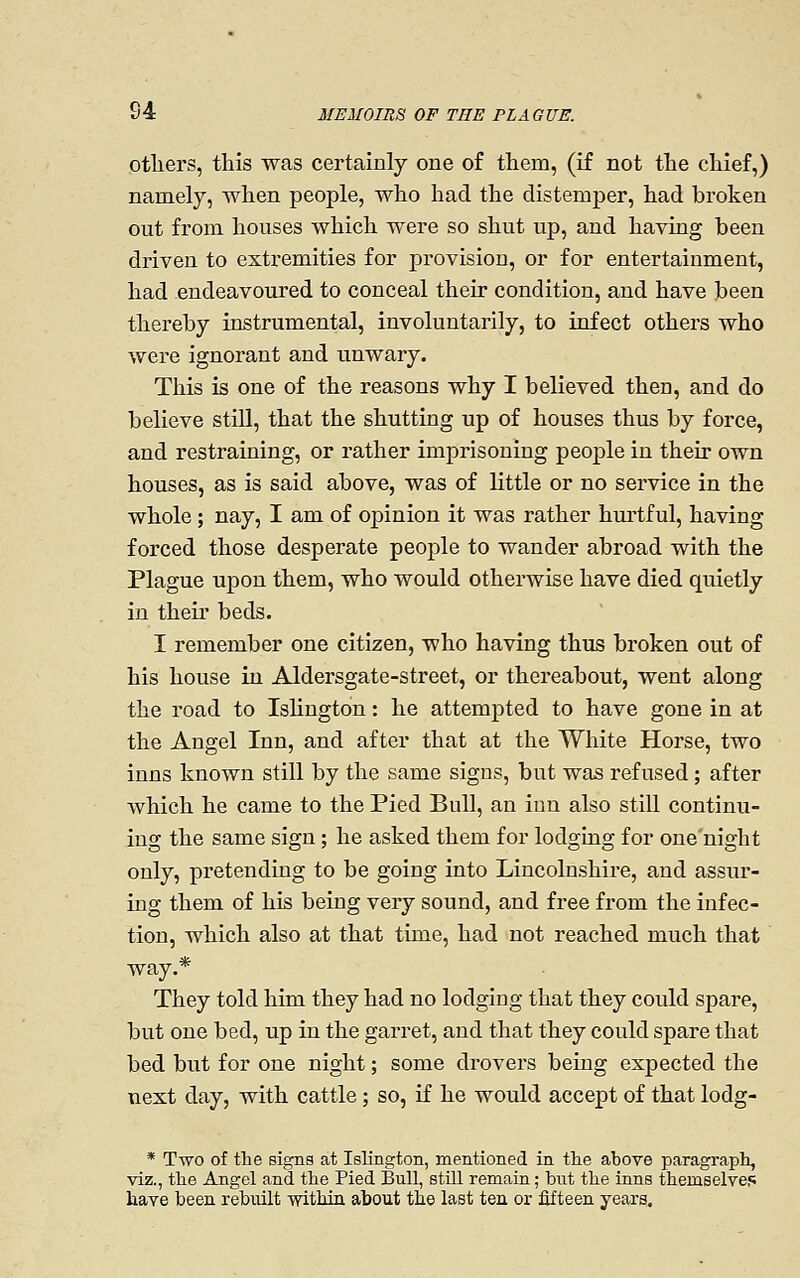 otliers, this was certainly one of them, (if not the chief,) namely, when people, who had the distemper, had broken out from houses which were so shut up, and having been driven to extremities for provision, or for entertainment, had endeavoured to conceal their condition, and have been thereby instrumental, involuntarily, to infect others who were ignorant and unwary. This is one of the reasons why I believed then, and do believe still, that the shutting up of houses thus by force, and restraining, or rather imprisoning people in their own houses, as is said above, was of Kttle or no sei'vice in the whole; nay, I am of opinion it was rather hm-tful, having forced those desperate people to wander abroad with the Plague upon them, who would otherwise have died quietly in their beds. I remember one citizen, who having thus broken out of his house iu Aldersgate-street, or thereabout, went along the road to Islington: he attempted to have gone in at the Angel Inn, and after that at the White Horse, two inns known still by the same signs, but was refused; after which he came to the Pied Bull, an inn also still continu- ing the same sign; he asked them for lodging for one night only, pretending to be going into Lincolnshire, and assur- ing them of his being very sound, and free from the infec- tion, which also at that time, had not reached much that way.* They told him they had no lodging that they could spare, but one bed, up in the garret, and that they could spare that bed but for one night; some drovers being expected the next day, with cattle; so, if he would accept of that lodg- * Two of the signs at Islington, mentioned in the above paragraph, viz., the Angel and the Pied Bull, still remain; bnt the inns themselvef; have been rebuilt -within about the last ten or fifteen years.