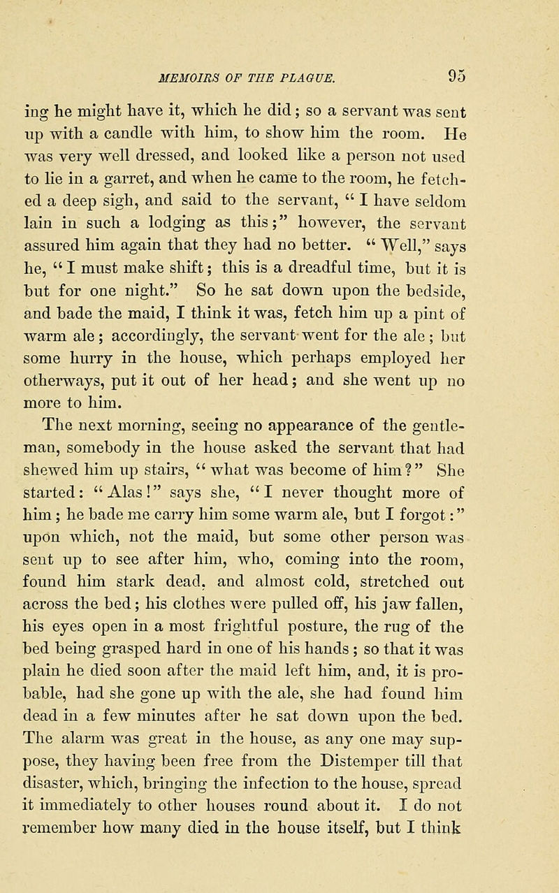 ing he might have it, which he did; so a servant was sent lip with a candle with him, to show him the room. He was very well dressed, and looked like a person not used to lie in a garret, and when he came to the room, he fetch- ed a deep sigh, and said to the servant,  I have seldom lain in such a lodging as this; however, the servant assured him again that they had no better.  Well, says he, I must make shift; this is a dreadful time, but it is but for one night. So he sat down upon the bedside, and bade the maid, I think it was, fetch him up a pint of warm ale; accordingly, the servant- went for the ale ; but some hurry in the house, which perhaps employed her otherways, put it out of her head; and she went up no more to him. The next morning, seeing no appearance of the gentle- man, somebody in the house asked the sei'vant that had shewed him vip stairs,  what was become of him? She started: Alas! says she, I never thought more of him; he bade me carry him some warm ale, but I forgot: upon which, not the maid, but some other person was sent up to see after him, who, coming into the room, found him stark dead, and almost cold, stretched out across the bed; his clothes were pulled off, his jaw fallen, his eyes open in a most frightful posture, the rug of the bed being grasped hard in one of his hands ; so that it was plain he died soon after the maid left him, and, it is pro- bable, had she gone up with the ale, she had found him dead in a few minutes after he sat down upon the bed. The alarm was great in the house, as any one may sup- pose, they having been free from the Distemper till that disaster, which, bringing the infection to the house, spread it immediately to other houses round about it. I do not remember how many died in the house itself, but I think