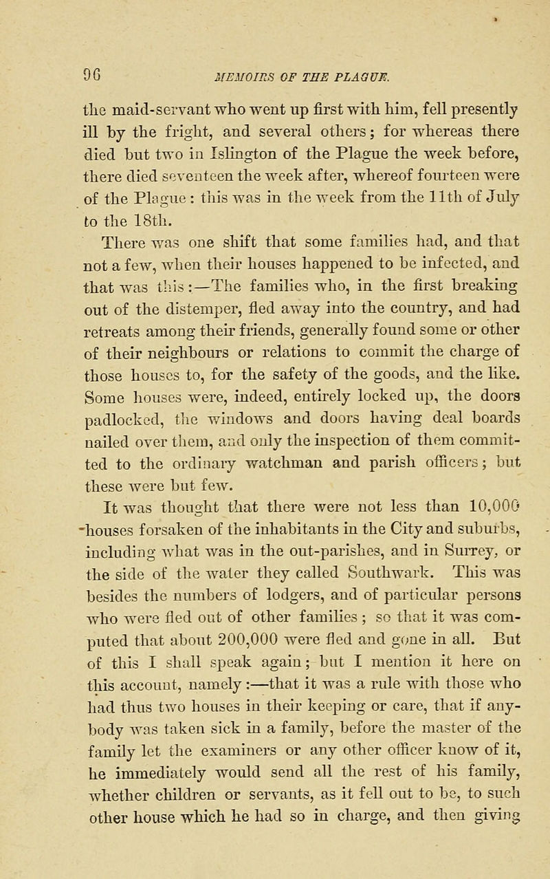 the maid-servant who went tip first with him, fell presently Ul by the fright, and several others; for whereas there died but two in Islington of the Plague the week before, there died seventeen the week after, whereof fourteen were of the Plague : this was in the week from the 11th of July to the 18th. There was one shift that some families had, and that not a few, Avhen their houses happened to be infected, and that was this :—The families who, in the first breaking out of the distemper, fled away into the country, and had retreats among their friends, generally found some or other of their neighbours or relations to commit the charge of those houses to, for the safety of the goods, and the hke. Some houses were, indeed, entirely locked up, the doors padlocked, the windows and doors having deal boards nailed over them, and only the inspection of them commit- ted to the ordinary watchman and parish officers; but these were but few. It was thought that there were not less than 10,000 -houses forsaken of the inhabitants in the City and suburbs, including what was in the out-parishes, and in Surrey, or the side of the Avater they called Southwark. This was besides the numbers of lodgers, and of particular persons who were fled out of other families ; so that it was com- puted that about 200,000 were fled and gone in all. But of this I shall speak again; but I mention it here on this account, namely:—that it was a rule with those who had thus two houses in their keeping or care, that if any- body was taken sick in a family, before the master of the family let the examiners or any other officer know of it, he immediately would send all the rest of his family, whether children or servants, as it feU out to be, to such other house which he had so in charge, and then giving