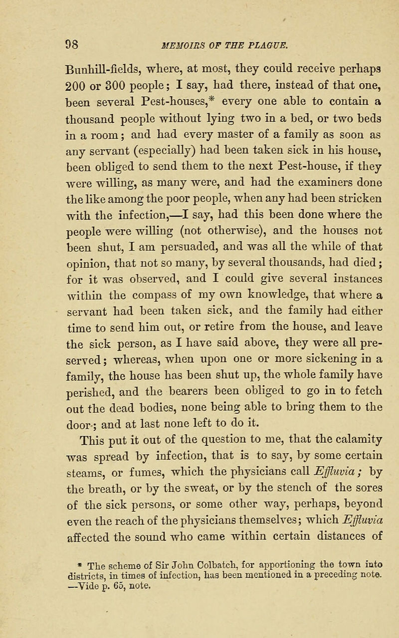 Bunhill-fields, where, at most, they coiild receive perhaps 200 or 300 people; I say, had there, instead of that one, been several Pest-houses,* every one able to contain a thousand people without lying two in a bed, or two beds in a room; and had every master of a family as soon as any servant (especially) had been taken sick in his house, been obliged to send them to the next Pest-house, if they were willing, as many were, and had the examiners done the like among the poor people, when any had been stricken with the infection,—I say, had this been done where the people were willing (not otherwise), and the houses not been shut, I am persuaded, and was all the while of that opinion, that not so many, by several thousands, had died; for it was observed, and I could give several instances within the compass of my own knowledge, that where a servant had been taken sick, and the family had either time to send him out, or retire from the house, and leave the sick person, as I have said above, they were aU pre- served ; whereas, when upon one or more sickening in a family, the house has been shut up, the whole family have perished, and the bearers been obliged to go in to fetch out the dead bodies, none being able to bring them to the door; and at last none left to do it. This put it out of the question to me, that the calamity was spread by infection, that is to say, by some certain steams, or fumes, which the physicians call Effluvia ; by the breath, or by the sweat, or by the stench of the sores of the sick persons, or some other way, perhaps, beyond even the reach of the physicians themselves; which Effluvia affected the sound who came within certain distances of * Tlie scheme of Sir John Colbatch, for apportioning the town into districts, in times of infection, has been mentioned in a preceding note. —^Vide p. 65, note.