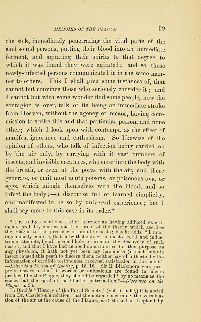 the sick, immediately penetrating the vital parts of the said sound persons, putting their blood into an immediate ferment, and agitating their spirits to that degree to which it was found they wei*e agitated; and so those newly-infected persons communicated it in the same man- ner to others. This I shall give some instances of, that cannot but convince those who seriously consider it; and I cannot but with some wonder find some people, now the contagion is over, talk of its being an immediate stroke from Heaven, without the agency of means, having com- mission to strike this and that particular person, and none other; which I look upon with contempt, as the effect of manifest ignorance and enthusiasm. So likewise of the opinion of others, who talk of infection being carried on by the air only, by carrying with it vast numbers of insects, and invisible creatures, who enter into the body with the breath, or even at the pores with the air, and there generate, or emit most acute poisons, or poisonous ova, or eggs, which mingle themselves with the blood, and so infect the body;—a discourse full of learned simplicity, and manifested to be so by universal experience; but I shall say more to this case in its order.* * Dr. Hodges mentions Father Kirclier as having adduced experi- ments, probably microscopical, in proof of the theory which ascribes the Plague to the presence of minute insects; but he adds,  I must ingenuously confess, that notwithstanding the most careful and indus- trious attempts, by all means likely to promote the discovery of such matter, and that I have had as good opportunities for this purpose as any physician, it hath not yet been my happiness (if such minute insect caused this pest) to discern them, neither have I hitherto, by the information of credible testimonies, received satisfaction in this point. —Letter to a Person of Qualitii, p. 15, 16. Sir E. Blackmore very pro- perly observes that if worms or animalcula are found in ulcers produced by the Plague, they should be regarded  by no means as the cause, but the effect of pestilential putrefaction.—Discowse on the Plague, p. 36. In Birch's  History of the Koyal Society, (vol. ii. p. 69,) it is stated from Dr. Charleton's relation, that the notion concerning the vermiua- tion of the air as the cause of the Plague, first started in England by