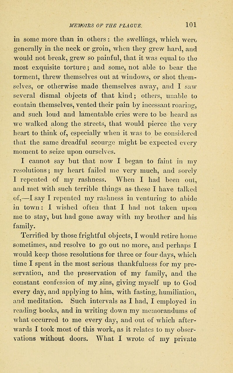 in some more than in others: the swellings, which were generally in the neck or groin, when they gi*ew hard, and would not break, grew so painful, that it was equal to the most exquisite torture; and some, not able to bear the torment, threw themselves out at windows, or shot them- selves, or otherwise made themselves away, and I saw several dismal objects of that kind; othez-s, unable to contain themselves, vented their pain by incessant roaring, and such loud and lamentable cries were to be heard as Ave walked along the streets, that would pierce the \q,yj heart to think of, especially when it was to be considered that the same dreadful scourge might be expected every moment to seize upon ourselves. I cannot say but that now I began to faint in my resolutions; my heart failed me very much, and sorely I repented of my rashness. When I had been out, and met with such terrible things as these I have talked of,—X say I repented my rashness in venturing to abide in town: 1 wished often that I had not taken upon me to stay, but had gone away Avith my brother and his family. Terrified by those frightful objects, I would retire home sometimes, and resolve to go out no more, and perhaps I would keep those resolutions for three or four days, which time I spent in the most serious thankfulness for my pre- servation, and the preservation of my family, and the constant confession of my .sins, giving myself up to God every day, and applying to him, with fasting, humiliation, and meditation. Such intervals as I had, I employed in reading books, and in writing down my memorandums of what occurred to me every day, and out of which after- wards I took most of this work, as it relates to my obser- vations without doors. What I wrote of my private
