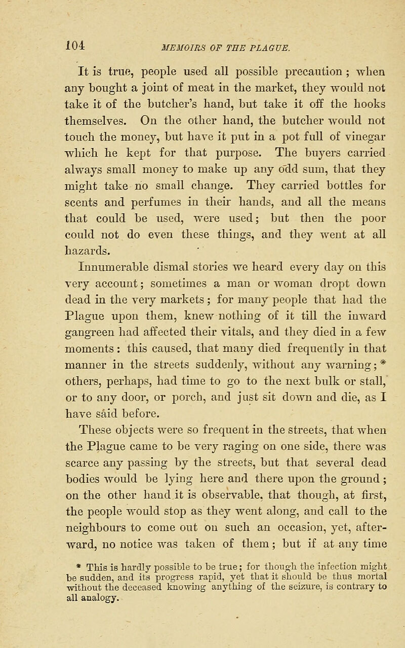 It is true, people used all possible precaution ; when any bought a joint of meat in the market, they would not take it of the butcher's hand, but take it off the hooks themselves. On the other hand, the butcher would not touch the money, but have it put in a pot full of vinegar which he kept for that purpose. The buyers cax-ried always small money to make up any odd sum, that they might take no small change. They carried bottles for scents and perfumes in their hands, and all the means that could be used, were used; but then the poor could not do even these things, and they went at all hazards. Innumerable dismal stories we heard every day on this very account; sometimes a man or woman dropt down dead in the very markets ; for many people that had the Plague upon them, knew nothing of it till the inward gangreen had affected their vitals, and they died in a few moments : this caused, that many died frequently in that manner in the streets suddenly, without any warning; * others, perhaps, had time to go to the next bulk or stall, or to any door, or porch, and just sit down and die, as I have said before. These objects were so frequent in the streets, that when the Plague came to be very raging on one side, there was scarce any passing by the streets, but that several dead bodies would be lying here and there upon the ground ; on the other hand.it is observable, that though, at first, the people would stop as they went along, and call to the neighbours to come out on such an occasion, yet, after- ward, no notice was taken of them; but if at any time * This is hardly possible to be true; for though the infection might be sudden, and its progress rapid, yet that it should be thus mortal ■without the deceased knowing anything of the seizure, is contrary to all analogy.