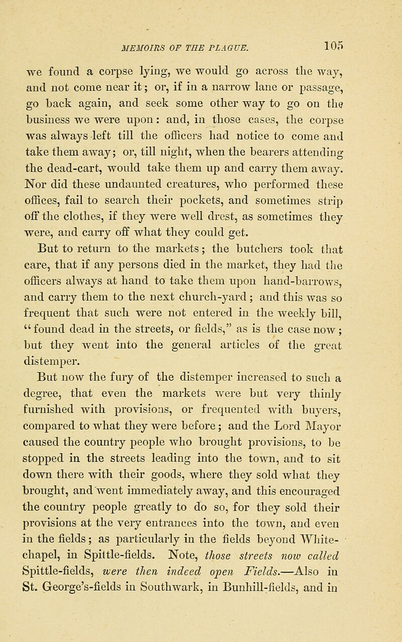 we found a corpse lying, we would go across the way, and not come near it; or, if in a narrow lane or passage, go back again, and seek some other way to go on the business we were upon: and, in those cases, the corpse was always left till the officers had notice to come and take them away; or, till night, when the bearers attending the dead-cart, would take them up and carry them aAvay. Nor did these undaunted creatures, who performed these offices, fail to search their pockets, and sometimes strip off the clothes, if they were well drcst, as sometimes they were, and carry off what they could get. But to return to the markets; the butchers took that care, that if any persons died in the market, they had the officers always at hand to take them upon hand-baiTOws, and carry them to the nest church-yard ; and this was so frequent that such were not entered in the weekly bill, found dead in the streets, or fields, as is the case now; but they went into the general articles of the great distemper. But now the fury of the distemper increased to such a degree, that even the maikets were but very thinly furnished with provisions, or frequented with buyers, compared to what they were before; and the Lord Mayor caused the country people who brought provisions, to be stopped in the streets leading into the town, and to sit down there with their goods, where they sold what they brought, and went immediately away, and this encouraged the country people greatly to do so, for they sold their provisions at the very entrances into the town, and even in the fields; as particularly in the fields beyond White- • chapel, in Spittle-fields. Note, those streets now called Spittle-fields, were then indeed open Fields.—Also in St. George's-fields in Southwark, in Bunhill-fields, and in