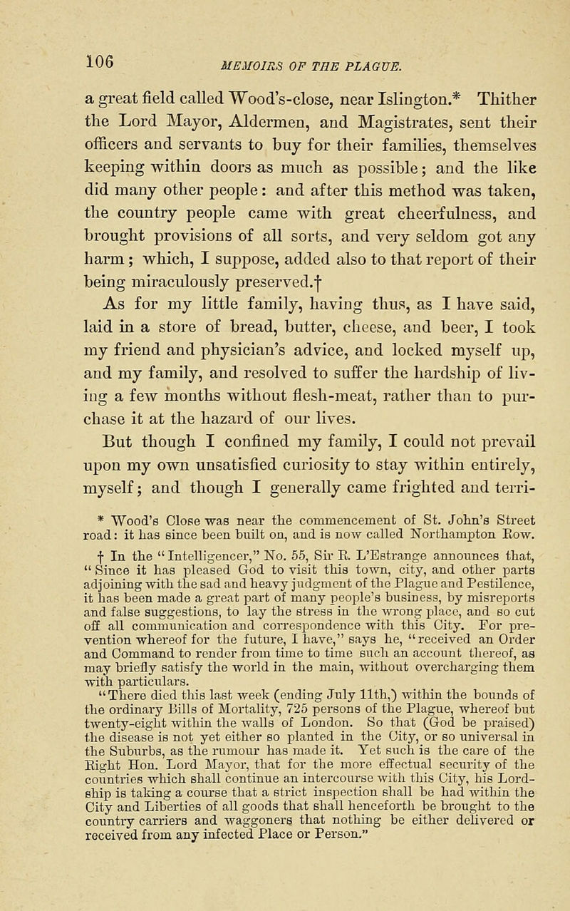 a great field called Wood's-close, near Islington.* Thither the Lord Mayor, Aldermen, and Magistrates, sent their officers and servants to buy for their families, themselves keeping within doors as much as possible; and the like did many other people: and after this method was taken, the country people came with great cheerfulness, and brought provisions of all sorts, and very seldom got any harm; which, I suppose, added also to that report of their being miraculously preserved.^ As for my little family, having thus, as I have said, laid in a store of bread, butter, cheese, and beer, I took my friend and physician's advice, and locked myself up, and my family, and resolved to suffer the hardship of liv- ing a few months without flesh-meat, rather than to pur- chase it at the hazard of our lives. But though I confined my family, I could not prevail upon my own unsatisfied curiosity to stay within entirely, myself; and though I generally came frighted and terri- * Wood's Close was near tlie commencement of St. John's Street road: it has since been built on, and is now called Northampton Eow. f In the Intelligencer, No. 55, Su' E. L'Estrange announces that,  Since it has pleased God to visit this town, city, and other parts adjoining with the sad and heavy judgment of the Plague and Pestilence, it has been made a great part of many people's business, by misreports and false suggestions, to lay the stress in the -wrong place, and so cut off all communication and correspondence with this City. For pre- vention whereof for the future, I have, says he, received an Order and Command to render from time to time such an account thereof, as may briefly satisfy the world in the main, without overcharging them with particvilars.  There died this last week (ending July 11th,) within the bounds of the ordinary Bills of Mortality, 725 persons of the Plague, whereof but twenty-eight withia the walls of London. So that (God be praised) the disease is not yet either so planted in the City, or so universal in the Suburbs, as the rumour has made it. Yet such is the care of the Eight Hon. Lord Mayor, that for the more effectual security of the countries which shall continue an intercourse with this City, his Lord- ship is taking a course that a strict inspection shall be had within the City and Liberties of all goods that shall henceforth be brought to the country carriers and waggoners that nothing be either delivered or received from any infected Place or Person,