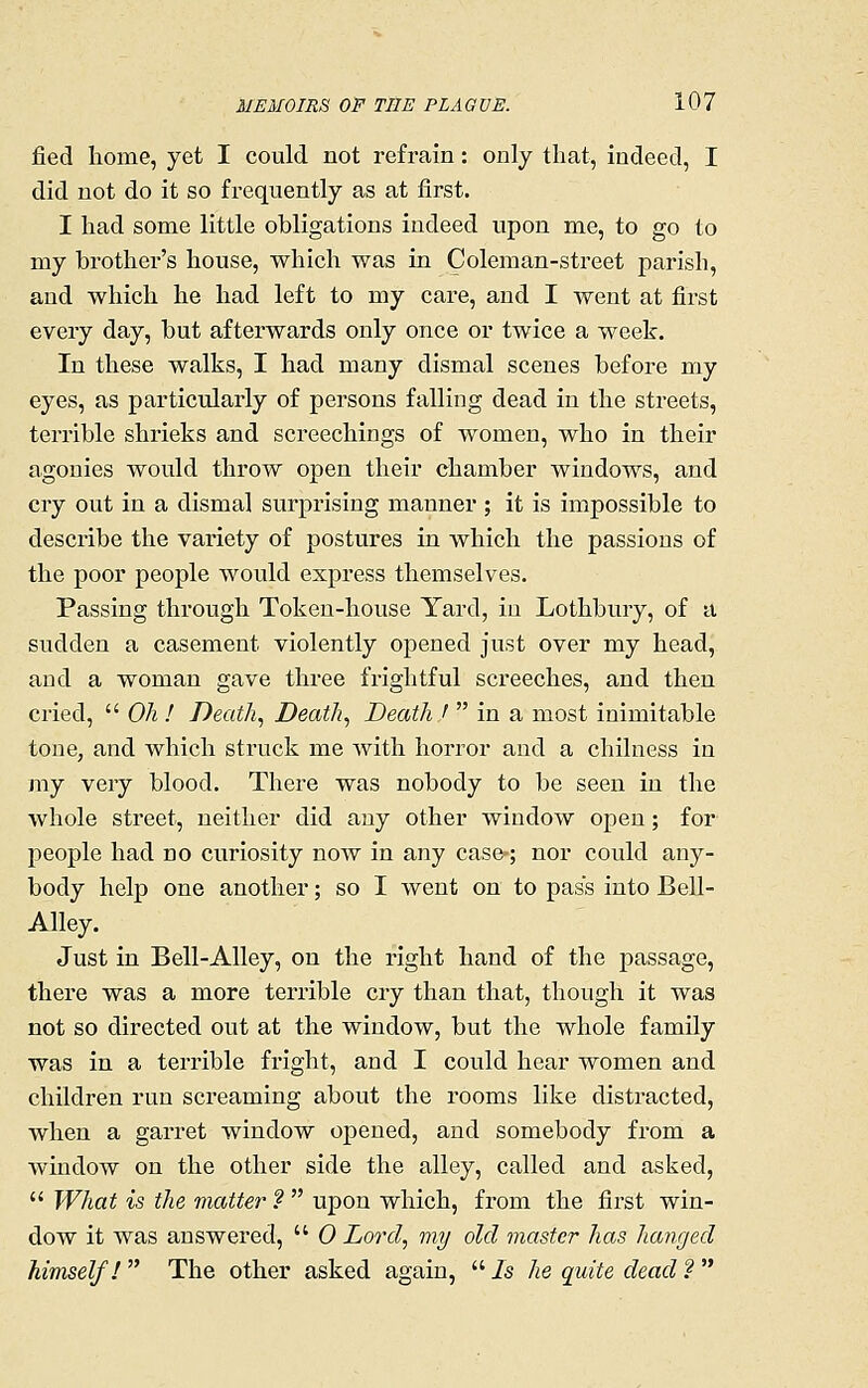 fied home, yet I could not refrain: only that, indeed, I did not do it so frequently as at first. I had some little obligations indeed upon me, to go to my brothei-'s house, which was in Coleman-street parish, and which he had left to my care, and I went at first every day, but afterwards only once or twice a week. In these walks, I had many dismal scenes before my eyes, as particularly of persons falling dead in the streets, terrible shrieks and screechings of women, who in their agonies would throw open their chamber windows, and cry out in a dismal surprising manner ; it is impossible to describe the variety of postures in which the passions of the poor people would express themselves. Passing through Token-house Yard, in Lothbury, of a sudden a casement violently opened just over my head, and a woman gave three frightful screeches, and then cried,  Oh ! Deaths Death^ Death '  in a most inimitable tone, and which struck me with horror and a chilness in my very blood. There was nobody to be seen in the whole street, neither did any other window open; for people had no curiosity now in any case-; nor could any- body help one another; so I went on to pass into Bell- Alley. Just in Bell-Alley, on the right hand of the passage, there was a more terrible cry than that, though it was not so directed out at the window, but the whole family was in a terrible fright, and I could hear women and children run screaming about the rooms like distracted, when a garret window opened, and somebody from a window on the other side the alley, called and asked,  What is the matter f  upon which, from the first win- dow it was answered,  0 Lord, my old master has hanged himself! The other asked again, /s he quite dead ? 