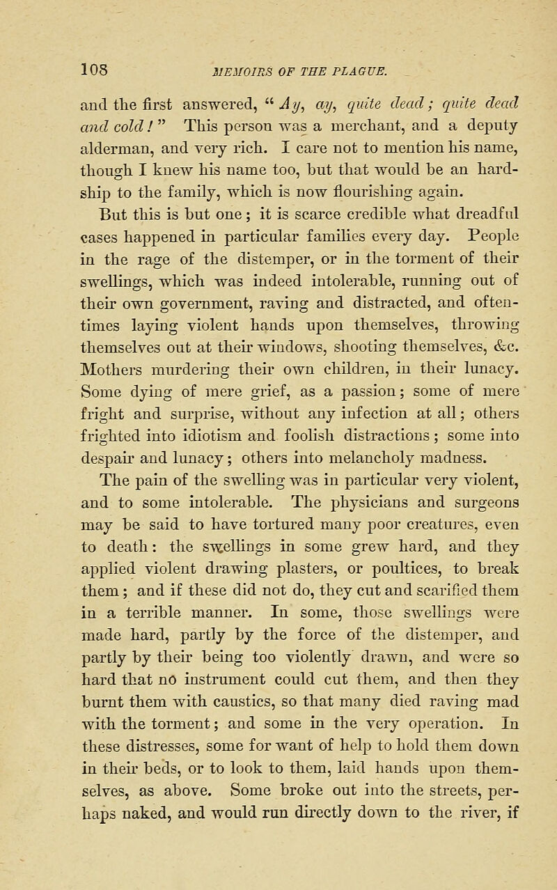 and tlie first answered,  ^y, ay, quite dead; quite dead and cold !  This person was a merchant, and a deputy alderman, and very rich. I care not to mention his name, though I knew his name too, but that would be an hard- ship to the family, which is now flourishing again. Biit this is but one; it is scarce credible what dreadful cases happened in particular families every day. People in the rage of the distemper, or in the torment of their swellings, which was indeed intolerable, running out of their own government, raving and distracted, and often- times laying violent hands upon themselves, throwing themselves out at theu' windows, shooting themselves, &c. Mothers murdering their own children, in their lunacy. Some dying of mere grief, as a passion; some of mere fright and surprise, without any infection at all; others frighted into idiotism and foolish distractions ; some into despair and lunacy; others into melancholy madness. The pain of the swelling was in particular very violent, and to some intolerable. The physicians and surgeons may be said to have tortured many poor creatures, even to death: the swelUngs in some grew hard, and they applied violent drawing plasters, or poultices, to break them; and if these did not do, they cut and scarified them in a terrible manner. In some, those swellings were made hard, partly by the force of the distemper, and partly by theu' being too violently' drawn, and were so hard that no instrument could cut them, and then they burnt them with caustics, so that many died raving mad with the torment; and some in the very operation. In these distresses, some for want of help to hold them down in theu beds, or to look to them, laid hands upon them- selves, as above. Some broke out into the streets, per- haps naked, and would run directly down to the river, if