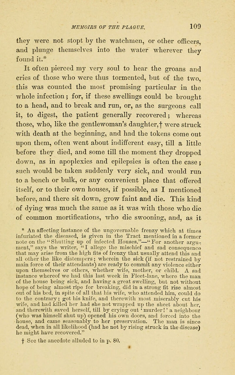 they were not stopt by the watchmen, or other officers, and plunge themselves into the water wherever they found it.* It often pierced my veiy soul to hear the groans and cries of those who were thus tormented, but of the two, this was counted the most promising particular in the whole infection; for, if these swellings could be brought to a head, and to break and run, or, as the sui-geons call it, to digest, the patient generally recovered; whereas those, who, like the gentlewoman's daughter,-j- were struck with death at the beginning, and had the tokens come out upon them, often went about indifferent easy, till a little before they died, and some till the moment they dropped down, as in apoplexies and epilepsies is often the case; such would be taken suddenly very sick, and would run to a bench or bulk, or any convenient place that offered itself, or to their own houses, if possible, as I mentioned before, and there sit down, grow faint and die. This kind of dying was much the same as it was with those who die of common mortifications, who die swooning, and, as it * An affecting instance of tlie ungovernable frenzy wMcli at times infuriated the diseased, is given in the Tract mentioned in a former note on the  Shutting up of rafected Houses.— For another argu- ment, says the writer,  I allege the mischief and sad consequence that may arise from the high fits of frenzy that usuaEy attend this and all other the like distempers; wherein the sick (if not restrained by mata force of their attendants) are ready to commit any violence either upon themselves or others, whether wife, mother, or child. A sad instance whereof we had tliis last week in Fleet-lane, where the man of the house being sick, and having a great swelling, but not without hope of being almost ripe for brealdng, did in a strong fit rise almost out of his bed, in spite of all that his wife, who attended him, could do to the contrai-y; got his knife, and therewith most miserably cut his wife, and had killed her had she not ■wrapped uj) the sheet about hei', and therewith saved herself, till by crying out ' murder!' a neighbour (who was himself shut up) opened his own doors, and forced into the house, and came seasonably to her preservation. The man is since dead, when in all Likelihood (had he not by rising struck in the disease) he might have recovered. f See the anecdote alluded to in p. 80.